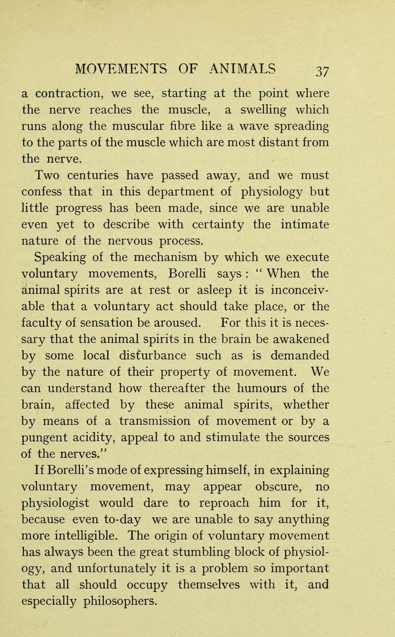 a contraction, we see, starting at the point where the nerve reaches the muscle, a swelling which runs along the muscular fibre like a wave spreading to the parts of the muscle which are most distant from the nerve. Two centuries have passed away, and we must confess that in this department of physiology but little progress has been made, since we are unable even yet to describe with certainty the intimate nature of the nervous process. Speaking of the mechanism by which we execute voluntary movements, Borelli says: “ When the animal spirits are at rest or asleep it is inconceiv- able that a voluntary act should take place, or the faculty of sensation be aroused. For this it is neces- sary that the animal spirits in the brain be awakened by some local disturbance such as is demanded by the nature of their property of movement. We can understand how thereafter the humours of the brain, affected by these animal spirits, whether by means of a transmission of movement or by a pungent acidity, appeal to and stimulate the sources of the nerves.’’ If Borelli’s mode of expressing himself, in explaining voluntary movement, may appear obscure, no physiologist would dare to reproach him for it, because even to-day we are unable to say anything more intelligible. The origin of voluntary movement has always been the great stumbling block of physiol- ogy, and unfortunately it is a problem so important that all should occupy themselves with it, and especially philosophers.