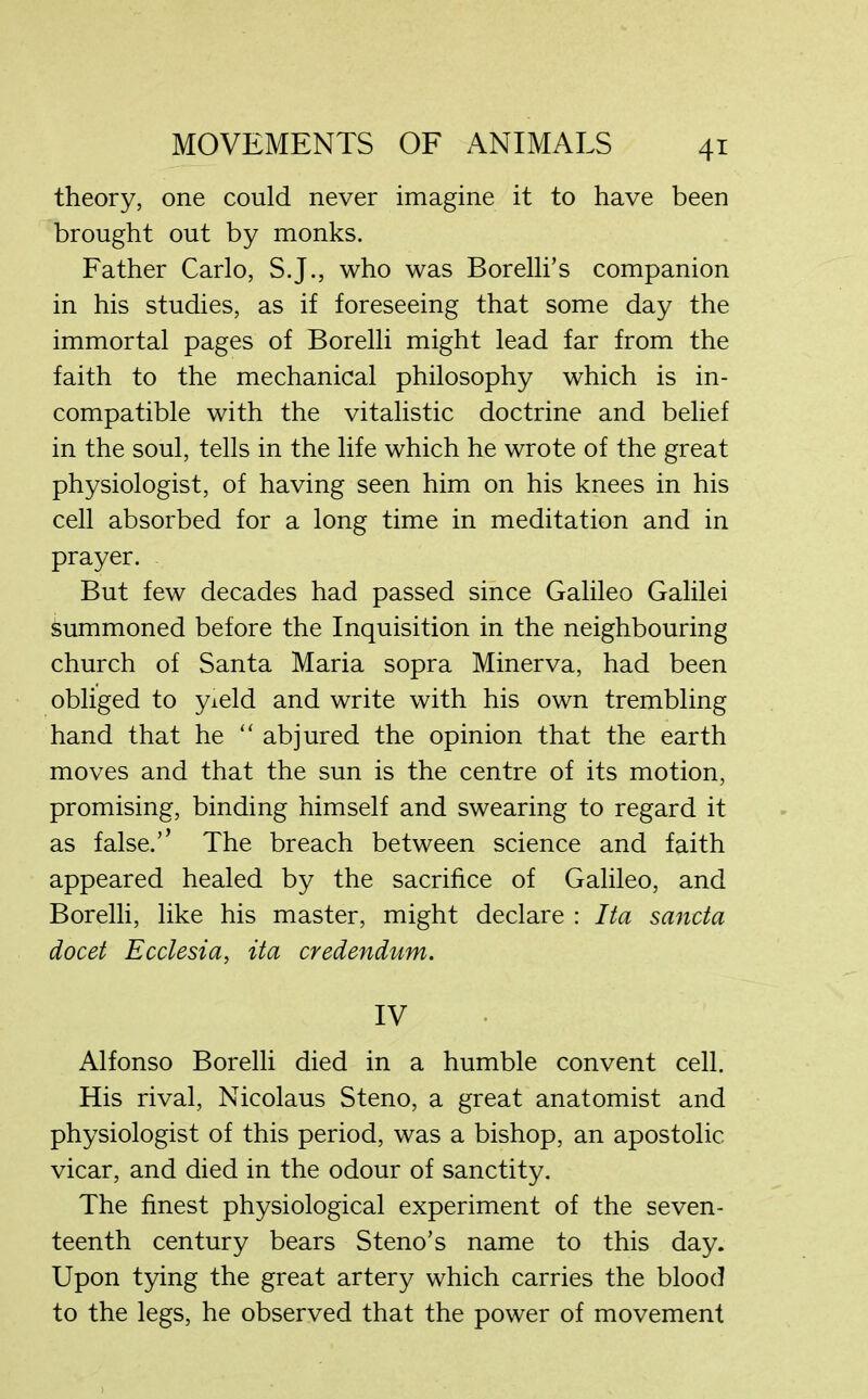 4* theory, one could never imagine it to have been brought out by monks. Father Carlo, S.J., who was Borelli’s companion in his studies, as if foreseeing that some day the immortal pages of Borelli might lead far from the faith to the mechanical philosophy which is in- compatible with the vitalistic doctrine and belief in the soul, tells in the life which he wrote of the great physiologist, of having seen him on his knees in his cell absorbed for a long time in meditation and in prayer. But few decades had passed since Galileo Galilei Summoned before the Inquisition in the neighbouring church of Santa Maria sopra Minerva, had been obliged to yield and write with his own trembling hand that he “ abjured the opinion that the earth moves and that the sun is the centre of its motion, promising, binding himself and swearing to regard it as false.’’ The breach between science and faith appeared healed by the sacrifice of Galileo, and Borelli, like his master, might declare : Ita sanda docet Ecdesia, ita credendum. IV Alfonso Borelli died in a humble convent cell. His rival, Nicolaus Steno, a great anatomist and physiologist of this period, was a bishop, an apostolic vicar, and died in the odour of sanctity. The finest physiological experiment of the seven- teenth century bears Steno’s name to this day. Upon tying the great artery which carries the blood to the legs, he observed that the power of movement