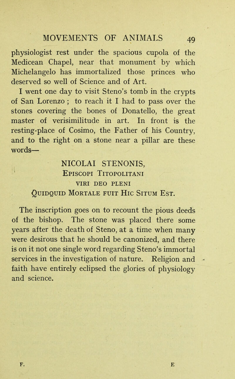 physiologist rest under the spacious cupola of the Medicean Chapel, near that monument by which Michelangelo has immortalized those princes who deserved so well of Science and of Art. I went one day to visit Steno’s tomb in the crypts of San Lorenzo ; to reach it I had to pass over the stones covering the bones of Donatello, the great master of verisimilitude in art. In front is the resting-place of Cosimo, the Father of his Country, and to the right on a stone near a pillar are these words— NICOLAI STENONIS, Episcopi Titopolitani VIRI DEO PLENI Quidquid Mortale fuit Hic Situm Est. The inscription goes on to recount the pious deeds of the bishop. The stone was placed there some years after the death of Steno, at a time when many were desirous that he should be canonized, and there is on it not one single word regarding Steno’s immortal services in the investigation of nature. Religion and faith have entirely eclipsed the glories of physiology and science. F. E