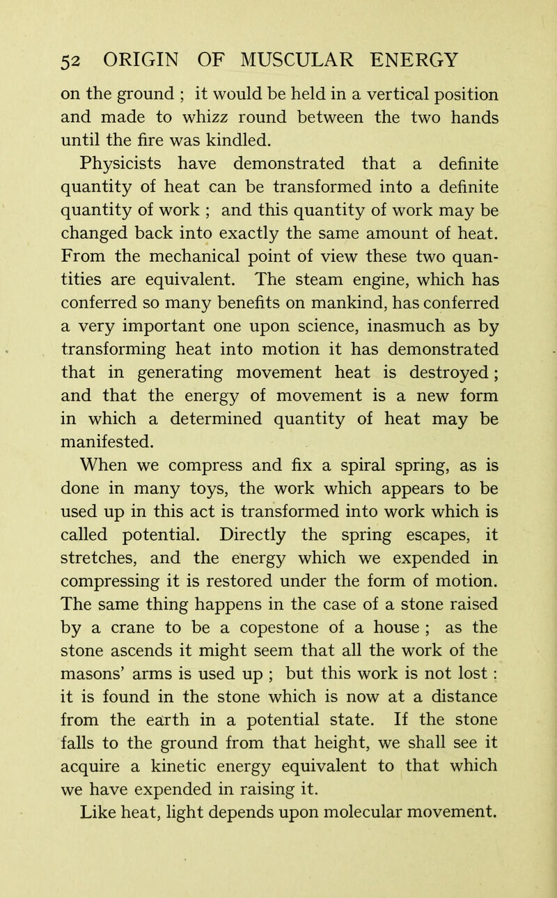 on the ground ; it would be held in a vertical position and made to whizz round between the two hands until the fire was kindled. Physicists have demonstrated that a definite quantity of heat can be transformed into a definite quantity of work ; and this quantity of work may be changed back into exactly the same amount of heat. From the mechanical point of view these two quan- tities are equivalent. The steam engine, which has conferred so many benefits on mankind, has conferred a very important one upon science, inasmuch as by transforming heat into motion it has demonstrated that in generating movement heat is destroyed; and that the energy of movement is a new form in which a determined quantity of heat may be manifested. When we compress and fix a spiral spring, as is done in many toys, the work which appears to be used up in this act is transformed into work which is called potential. Directly the spring escapes, it stretches, and the energy which we expended in compressing it is restored under the form of motion. The same thing happens in the case of a stone raised by a crane to be a copestone of a house ; as the stone ascends it might seem that all the work of the masons’ arms is used up ; but this work is not lost: it is found in the stone which is now at a distance from the earth in a potential state. If the stone falls to the ground from that height, we shall see it acquire a kinetic energy equivalent to that which we have expended in raising it. Like heat, light depends upon molecular movement.