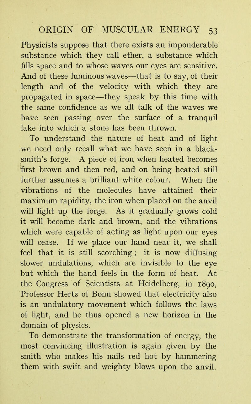 Physicists suppose that there exists an imponderable substance which they call ether, a substance which fills space and to whose waves our eyes are sensitive. And of these luminous waves—that is to say, of their length and of the velocity with which they are propagated in space—they speak by this time with the same confidence as we all talk of the waves we have seen passing over the surface of a tranquil lake into which a stone has been thrown. To understand the nature of heat and of light we need only recall what we have seen in a black- smith’s forge. A piece of iron when heated becomes first brown and then red, and on being heated still further assumes a brilliant white colour. When the vibrations of the molecules have attained their maximum rapidity, the iron when placed on the anvil will light up the forge. As it gradually grows cold it will become dark and brown, and the vibrations which were capable of acting as light upon our eyes will cease. If we place our hand near it, we shall feel that it is still scorching ; it is now diffusing slower undulations, which are invisible to the eye but which the hand feels in the form of heat. At the Congress of Scientists at Heidelberg, in 1890, Professor Hertz of Bonn showed that electricity also is an undulatory movement which follows the laws of light, and he thus opened a new horizon in the domain of physics. To demonstrate the transformation of energy, the most convincing illustration is again given by the smith who makes his nails red hot by hammering them with swift and weighty blows upon the anvil.
