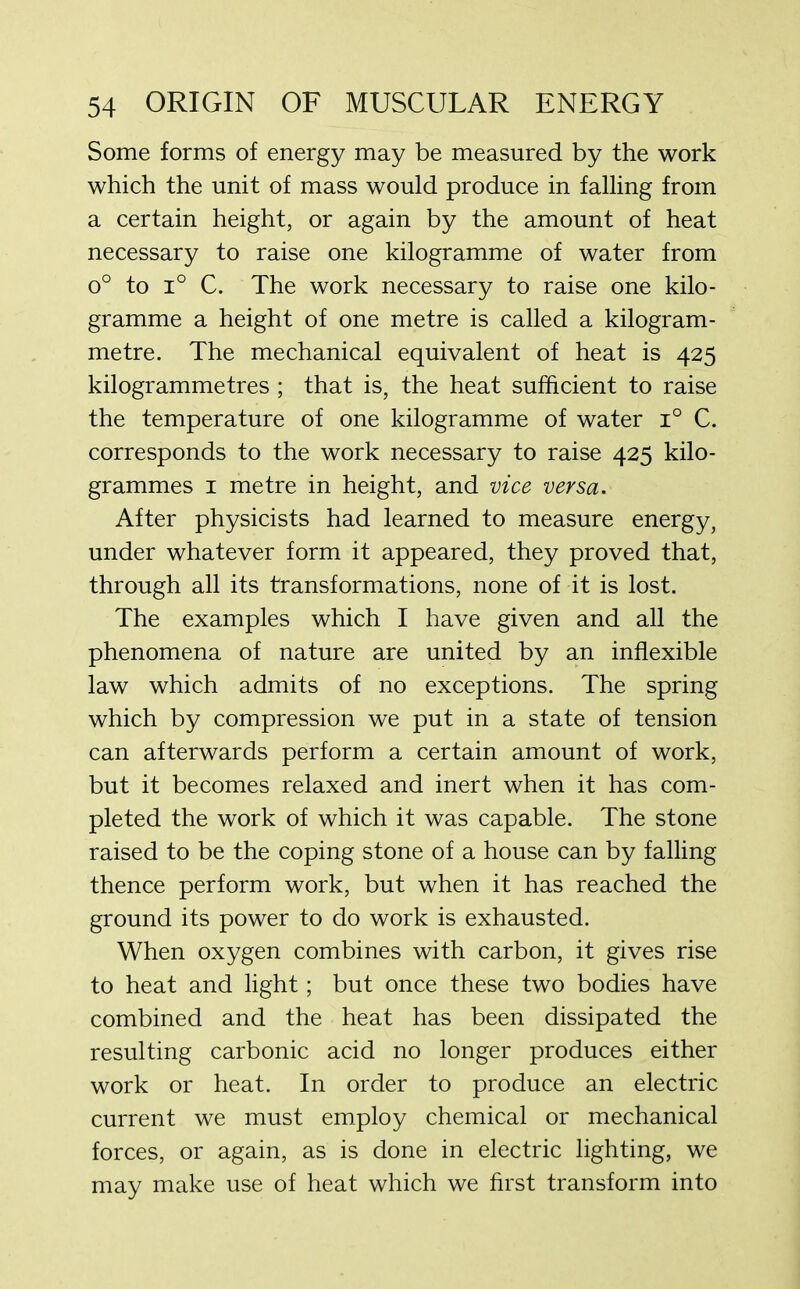 Some forms of energy may be measured by the work which the unit of mass would produce in falling from a certain height, or again by the amount of heat necessary to raise one kilogramme of water from o° to i° C. The work necessary to raise one kilo- gramme a height of one metre is called a kilogram- metre. The mechanical equivalent of heat is 425 kilogrammetres ; that is, the heat sufficient to raise the temperature of one kilogramme of water i° C. corresponds to the work necessary to raise 425 kilo- grammes 1 metre in height, and vice versa. After physicists had learned to measure energy, under whatever form it appeared, they proved that, through all its transformations, none of it is lost. The examples which I have given and all the phenomena of nature are united by an inflexible law which admits of no exceptions. The spring which by compression we put in a state of tension can afterwards perform a certain amount of work, but it becomes relaxed and inert when it has com- pleted the work of which it was capable. The stone raised to be the coping stone of a house can by falling thence perform work, but when it has reached the ground its power to do work is exhausted. When oxygen combines with carbon, it gives rise to heat and light; but once these two bodies have combined and the heat has been dissipated the resulting carbonic acid no longer produces either work or heat. In order to produce an electric current we must employ chemical or mechanical forces, or again, as is done in electric lighting, we may make use of heat which we first transform into