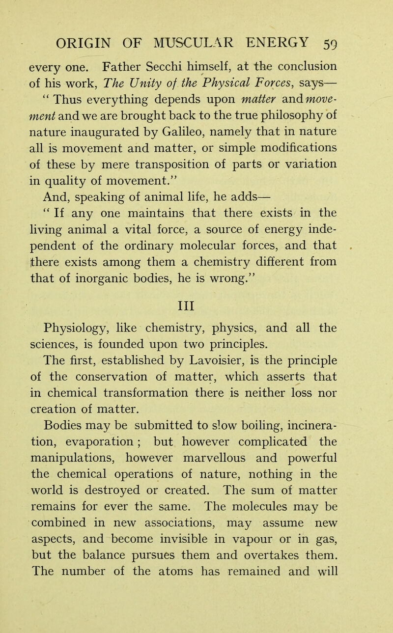 every one. Father Secchi himself, at the conclusion of his work, The Unity of the Physical Forces, says— “Thus everything depends upon matter and move- ment and we are brought back to the true philosophy of nature inaugurated by Galileo, namely that in nature all is movement and matter, or simple modifications of these by mere transposition of parts or variation in quality of movement.” And, speaking of animal life, he adds— “If any one maintains that there exists in the living animal a vital force, a source of energy inde- pendent of the ordinary molecular forces, and that there exists among them a chemistry different from that of inorganic bodies, he is wrong.” Ill Physiology, like chemistry, physics, and all the sciences, is founded upon two principles. The first, established by Lavoisier, is the principle of the conservation of matter, which asserts that in chemical transformation there is neither loss nor creation of matter. Bodies may be submitted to slow boiling, incinera- tion, evaporation; but however complicated the manipulations, however marvellous and powerful the chemical operations of nature, nothing in the world is destroyed or created. The sum of matter remains for ever the same. The molecules may be combined in new associations, may assume new aspects, and become invisible in vapour or in gas, but the balance pursues them and overtakes them. The number of the atoms has remained and will