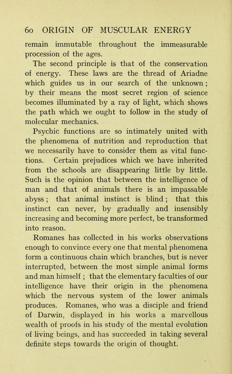 remain immutable throughout the immeasurable procession of the ages. The second principle is that of the conservation of energy. These laws are the thread of Ariadne which guides us in our search of the unknown; by their means the most secret region of science becomes illuminated by a ray of light, which shows the path which we ought to follow in the study of molecular mechanics. Psychic functions are so intimately united with the phenomena of nutrition and reproduction that we necessarily have to consider them as vital func- tions. Certain prejudices which we have inherited from the schools are disappearing little by little. Such is the opinion that between the intelligence of man and that of animals there is an impassable abyss; that animal instinct is blind; that this instinct can never, by gradually and insensibly increasing and becoming more perfect, be transformed into reason. Romanes has collected in his works observations enough to convince every one that mental phenomena form a continuous chain which branches, but is never interrupted, between the most simple animal forms and man himself ; that the elementary faculties of our intelligence have their origin in the phenomena which the nervous system of the lower animals produces. Romanes, who was a disciple and friend of Darwin, displayed in his works a marvellous wealth of proofs in his study of the mental evolution of living beings, and has succeeded in taking several definite steps towards the origin of thought.