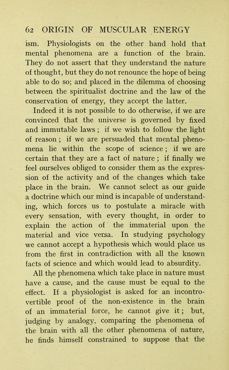 ism. Physiologists on the other hand hold that mental phenomena are a function of the brain. They do not assert that they understand the nature of thought, but they do not renounce the hope of being able to do so; and placed in the dilemma of choosing between the spiritualist doctrine and the law of the conservation of energy, they accept the latter. Indeed it is not possible to do otherwise, if we are convinced that the universe is governed by fixed and immutable laws ; if we wish to follow the light of reason ; if we are persuaded that mental pheno- mena lie within the scope of science ; if we are certain that they are a fact of nature ; if finally we feel ourselves obliged to consider them as the expres- sion of the activity and of the changes which take place in the brain. We cannot select as our guide a doctrine which our mind is incapable of understand- ing, which forces us to postulate a miracle with every sensation, with every thought, in order to explain the action of the immaterial upon the material and vice versa. In studying psychology we cannot accept a hypothesis which would place us from the first in contradiction with all the known facts of science and which would lead to absurdity. All the phenomena which take place in nature must have a cause, and the cause must be equal to the effect. If a physiologist is asked for an incontro- vertible proof of the non-existence in the brain of an immaterial force, he cannot give it; but, judging by analogy, comparing the phenomena of the brain with all the other phenomena of nature, he finds himself constrained to suppose that the