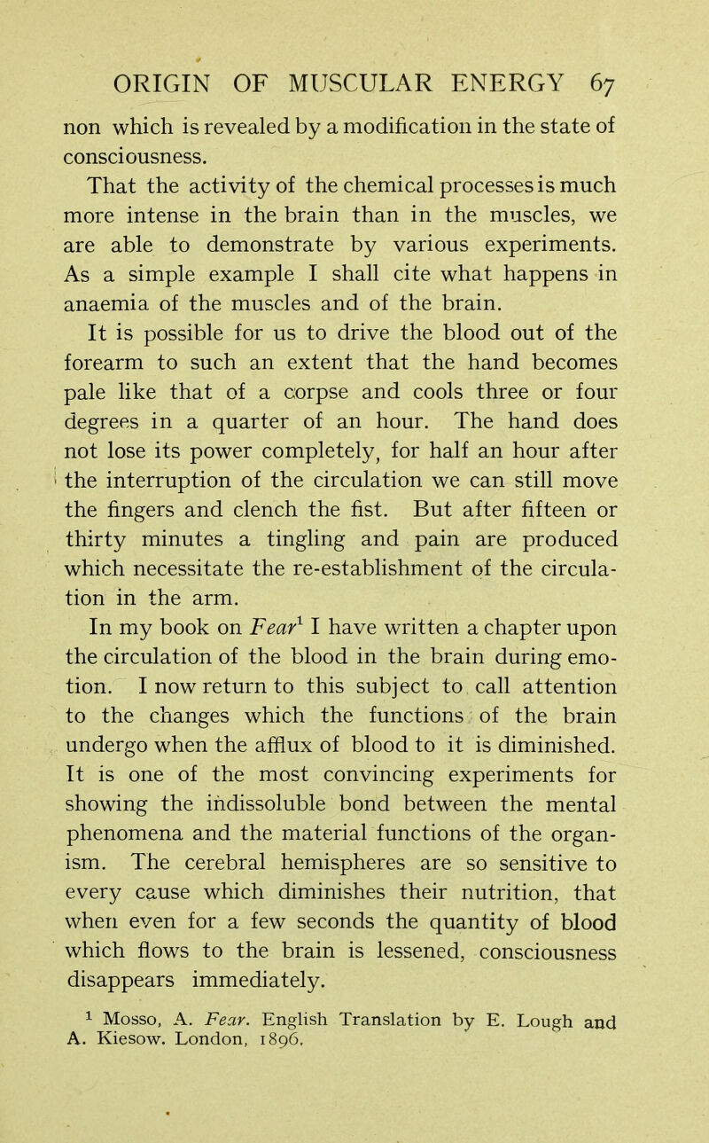 non which is revealed by a modification in the state of consciousness. That the activity of the chemical processes is much more intense in the brain than in the muscles, we are able to demonstrate by various experiments. As a simple example I shall cite what happens in anaemia of the muscles and of the brain. It is possible for us to drive the blood out of the forearm to such an extent that the hand becomes pale like that of a corpse and cools three or four degrees in a quarter of an hour. The hand does not lose its power completely, for half an hour after the interruption of the circulation we can still move the fingers and clench the fist. But after fifteen or thirty minutes a tingling and pain are produced which necessitate the re-establishment of the circula- tion in the arm. In my book on Fear11 have written a chapter upon the circulation of the blood in the brain during emo- tion. I now return to this subject to call attention to the changes which the functions of the brain undergo when the afflux of blood to it is diminished. It is one of the most convincing experiments for showing the indissoluble bond between the mental phenomena and the material functions of the organ- ism. The cerebral hemispheres are so sensitive to every cause which diminishes their nutrition, that when even for a few seconds the quantity of blood which flows to the brain is lessened, consciousness disappears immediately. 1 Mosso, A. Fear. English Translation by E. Lough and A. Kiesow. London, 1896,