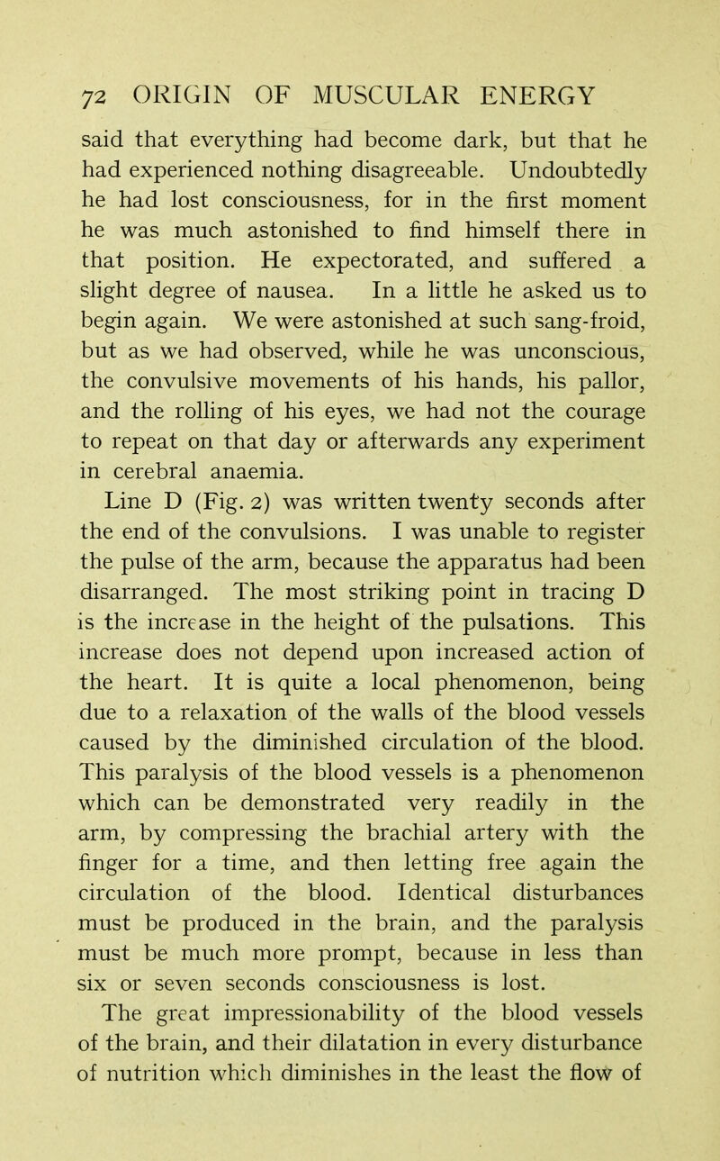 said that everything had become dark, but that he had experienced nothing disagreeable. Undoubtedly he had lost consciousness, for in the first moment he was much astonished to find himself there in that position. He expectorated, and suffered a slight degree of nausea. In a little he asked us to begin again. We were astonished at such sang-froid, but as we had observed, while he was unconscious, the convulsive movements of his hands, his pallor, and the rolling of his eyes, we had not the courage to repeat on that day or afterwards any experiment in cerebral anaemia. Line D (Fig. 2) was written twenty seconds after the end of the convulsions. I was unable to register the pulse of the arm, because the apparatus had been disarranged. The most striking point in tracing D is the increase in the height of the pulsations. This increase does not depend upon increased action of the heart. It is quite a local phenomenon, being due to a relaxation of the walls of the blood vessels caused by the diminished circulation of the blood. This paralysis of the blood vessels is a phenomenon which can be demonstrated very readily in the arm, by compressing the brachial artery with the finger for a time, and then letting free again the circulation of the blood. Identical disturbances must be produced in the brain, and the paralysis must be much more prompt, because in less than six or seven seconds consciousness is lost. The great impressionability of the blood vessels of the brain, and their dilatation in every disturbance of nutrition which diminishes in the least the flow of