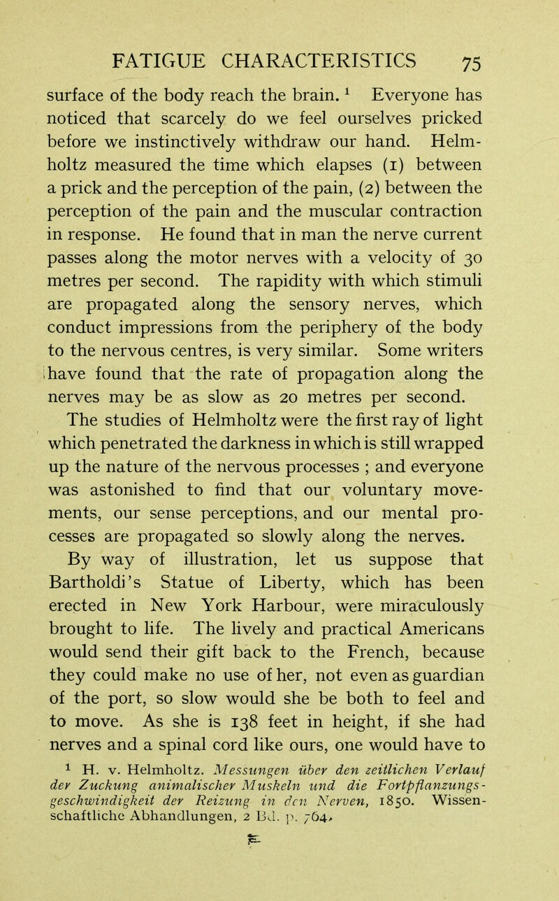 surface of the body reach the brain.1 Everyone has noticed that scarcely do we feel ourselves pricked before we instinctively withdraw our hand. Helm- holtz measured the time which elapses (i) between a prick and the perception of the pain, (2) between the perception of the pain and the muscular contraction in response. He found that in man the nerve current passes along the motor nerves with a velocity of 30 metres per second. The rapidity with which stimuli are propagated along the sensory nerves, which conduct impressions from the periphery of the body to the nervous centres, is very similar. Some writers have found that the rate of propagation along the nerves may be as slow as 20 metres per second. The studies of Helmholtz were the first ray of light which penetrated the darkness in which is still wrapped up the nature of the nervous processes ; and everyone was astonished to find that our voluntary move- ments, our sense perceptions, and our mental pro- cesses are propagated so slowly along the nerves. By way of illustration, let us suppose that Bartholdi’s Statue of Liberty, which has been erected in New York Harbour, were miraculously brought to life. The lively and practical Americans would send their gift back to the French, because they could make no use of her, not even as guardian of the port, so slow would she be both to feel and to move. As she is 138 feet in height, if she had nerves and a spinal cord like ours, one would have to 1 H. v. Helmholtz. Messungen uber den zeitlichen Verlauf dev Zuckung animalischer Muskeln und die Fortpflanzungs- geschwindigkeit der Reizung in den Nerven, 1850. Wissen- schaftliche Abhandlungen, 2 Bd. p. 764,