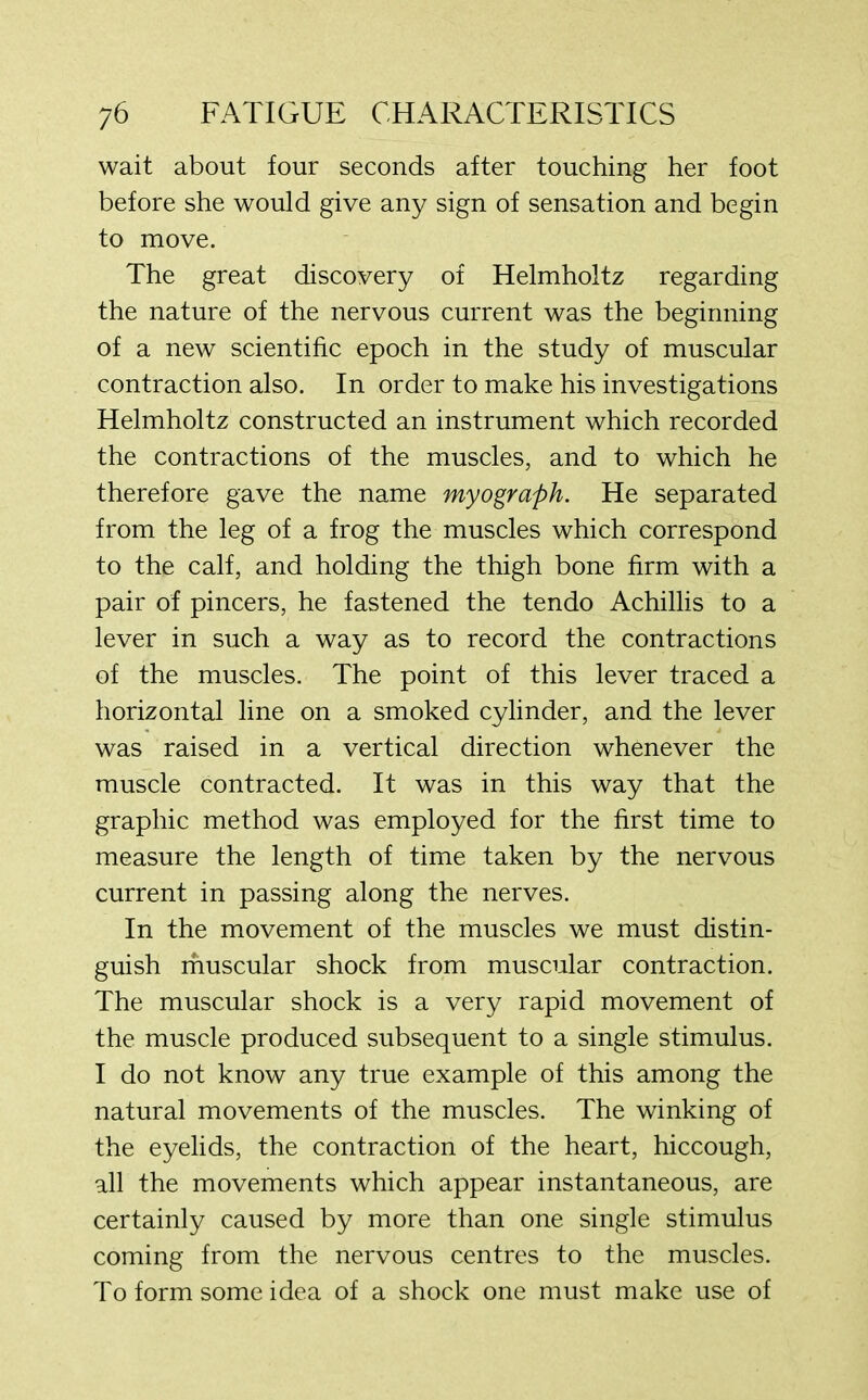 wait about four seconds after touching her foot before she would give any sign of sensation and begin to move. The great discovery of Helmholtz regarding the nature of the nervous current was the beginning of a new scientific epoch in the study of muscular contraction also. In order to make his investigations Helmholtz constructed an instrument which recorded the contractions of the muscles, and to which he therefore gave the name myograph. He separated from the leg of a frog the muscles which correspond to the calf, and holding the thigh bone firm with a pair of pincers, he fastened the tendo Achillis to a lever in such a way as to record the contractions of the muscles. The point of this lever traced a horizontal line on a smoked cylinder, and the lever was raised in a vertical direction whenever the muscle contracted. It was in this way that the graphic method was employed for the first time to measure the length of time taken by the nervous current in passing along the nerves. In the movement of the muscles we must distin- guish muscular shock from muscular contraction. The muscular shock is a very rapid movement of the muscle produced subsequent to a single stimulus. I do not know any true example of this among the natural movements of the muscles. The winking of the eyelids, the contraction of the heart, hiccough, all the movements which appear instantaneous, are certainly caused by more than one single stimulus coming from the nervous centres to the muscles. To form some idea of a shock one must make use of