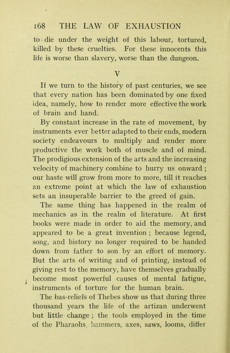 to die under the weight of this labour, tortured, killed by these cruelties. For these innocents this life is worse than slavery, worse than the dungeon. V If we turn to the history of past centuries, we see that every nation has been dominated by one fixed idea, namely, how to render more effective the work of brain and hand. By constant increase in the rate of movement, by instruments ever better adapted to their ends, modern society endeavours to multiply and render more productive the work both of muscle and of mind. The prodigious extension of the arts and the increasing velocity of machinery combine to hurry us onward ; our haste will grow from more to more, till it reaches an extreme point at which the law of exhaustion sets an insuperable barrier to the greed of gain. The same thing has happened in the realm of mechanics as in the realm of literature. At first books were made in order to aid the memory, and appeared to be a great invention ; because legend, song, and history no longer required to be handed down from father to son by an effort of memory. But the arts of writing and of printing, instead of giving rest to the memory, have themselves gradually become most powerful causes of mental fatigue, instruments of torture for the human brain. The bas-reliefs of Thebes show us that during three thousand years the life of the artizan underwent but little change ; the tools employed in the time of the Pharaohs, hammers, axes, saws, looms, differ