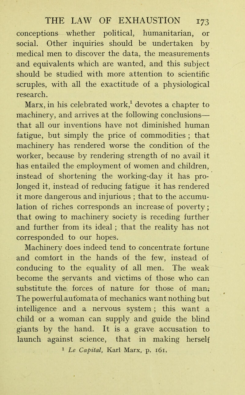 conceptions whether political, humanitarian, or social. Other inquiries should be undertaken by medical men to discover the data, the measurements and equivalents which are wanted, and this subject should be studied with more attention to scientific scruples, with all the exactitude of a physiological research. Marx, in his celebrated work,1 devotes a chapter to machinery, and arrives at the following conclusions— that all our inventions have not diminished human fatigue, but simply the price of commodities ; that machinery has rendered worse the condition of the worker, because by rendering strength of no avail it has entailed the employment of women and children, instead of shortening the working-day it has pro- longed it, instead of reducing fatigue it has rendered it more dangerous and injurious ; that to the accumu- lation of riches corresponds an increase of poverty; that owing to machinery society is receding further and further from its ideal ; that the reality has not corresponded to our hopes. Machinery does indeed tend to concentrate fortune and comfort in the hands of the few, instead of conducing to the equality of all men. The weak become the servants and victims of those who can substitute the forces of nature for those of man: The powerful automata of mechanics want nothing but intelligence and a nervous system ; this want a child or a woman can supply and guide the blind giants by the hand. It is a grave accusation to launch against science, that in making herself 1 he Capital, Karl Marx, p. 161.