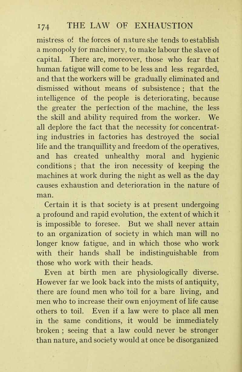 mistress of the forces of nature she tends to establish a monopoly for machinery, to make labour the slave of capital. There are, moreover, those who fear that human fatigue will come to be less and less regarded, and that the workers will be gradually eliminated and dismissed without means of subsistence ; that the intelligence of the people is deteriorating, because the greater the perfection of the machine, the less the skill and ability required from the worker. We all deplore the fact that the necessity for concentrat- ing industries in factories has destroyed the social life and the tranquillity and freedom of the operatives, and has created unhealthy moral and hygienic conditions ; that the iron necessity of keeping the machines at work during the night as well as the day causes exhaustion and deterioration in the nature of man. Certain it is that society is at present undergoing a profound and rapid evolution, the extent of which it is impossible to foresee. But we shall never attain to an organization of society in which man will no longer know fatigue, and in which those who work with their hands shall be indistinguishable from those who work with their heads. Even at birth men are physiologically diverse. However far we look back into the mists of antiquity, there are found men who toil for a bare living, and men who to increase their own enjoyment of life cause others to toil. Even if a law were to place all men in the same conditions, it would be immediately broken ; seeing that a law could never be stronger than nature, and society would at once be disorganized