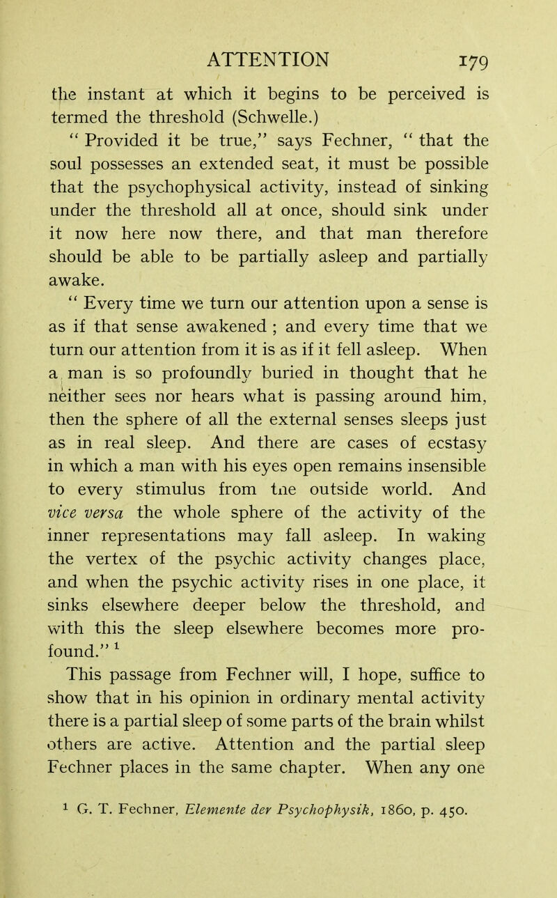 the instant at which it begins to be perceived is termed the threshold (Schwelle.) “ Provided it be true,” says Fechner, “ that the soul possesses an extended seat, it must be possible that the psychophysical activity, instead of sinking under the threshold all at once, should sink under it now here now there, and that man therefore should be able to be partially asleep and partially awake. “ Every time we turn our attention upon a sense is as if that sense awakened ; and every time that we turn our attention from it is as if it fell asleep. When a man is so profoundly buried in thought that he neither sees nor hears what is passing around him, then the sphere of all the external senses sleeps just as in real sleep. And there are cases of ecstasy in which a man with his eyes open remains insensible to every stimulus from tne outside world. And vice versa the whole sphere of the activity of the inner representations may fall asleep. In waking the vertex of the psychic activity changes place, and when the psychic activity rises in one place, it sinks elsewhere deeper below the threshold, and with this the sleep elsewhere becomes more pro- found.” 1 This passage from Fechner will, I hope, suffice to show that in his opinion in ordinary mental activity there is a partial sleep of some parts of the brain whilst others are active. Attention and the partial sleep Fechner places in the same chapter. When any one 1 G. T. Fechner, Elemente der Psychophysik, i860, p. 450.