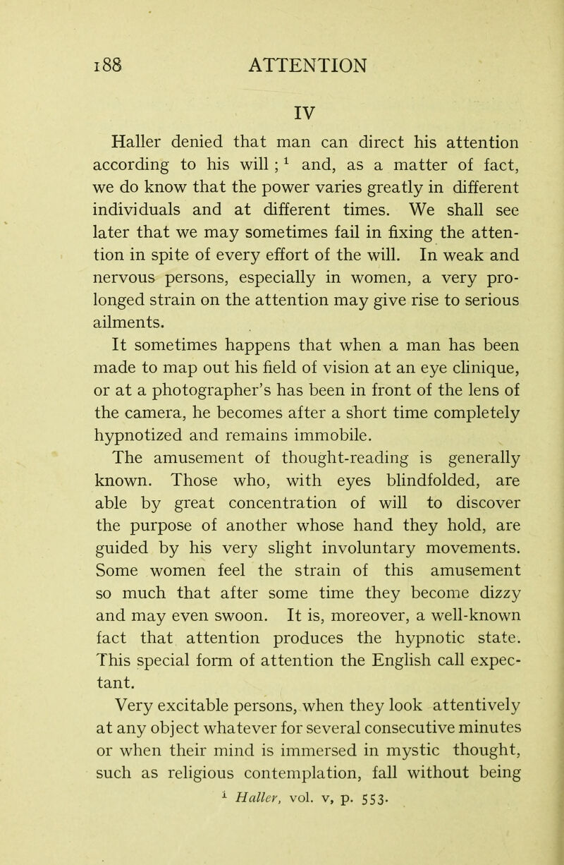IV Haller denied that man can direct his attention according to his will ;1 and, as a matter of fact, we do know that the power varies greatly in different individuals and at different times. We shall see later that we may sometimes fail in fixing the atten- tion in spite of every effort of the will. In weak and nervous persons, especially in women, a very pro- longed strain on the attention may give rise to serious ailments. It sometimes happens that when a man has been made to map out his field of vision at an eye clinique, or at a photographer’s has been in front of the lens of the camera, he becomes after a short time completely hypnotized and remains immobile. The amusement of thought-reading is generally known. Those who, with eyes blindfolded, are able by great concentration of will to discover the purpose of another whose hand they hold, are guided by his very slight involuntary movements. Some women feel the strain of this amusement so much that after some time they become dizzy and may even swoon. It is, moreover, a well-known fact that attention produces the hypnotic state. This special form of attention the English call expec- tant. Very excitable persons, when they look attentively at any object whatever for several consecutive minutes or when their mind is immersed in mystic thought, such as religious contemplation, fall without being 1 Haller, vol. v, p. 553.