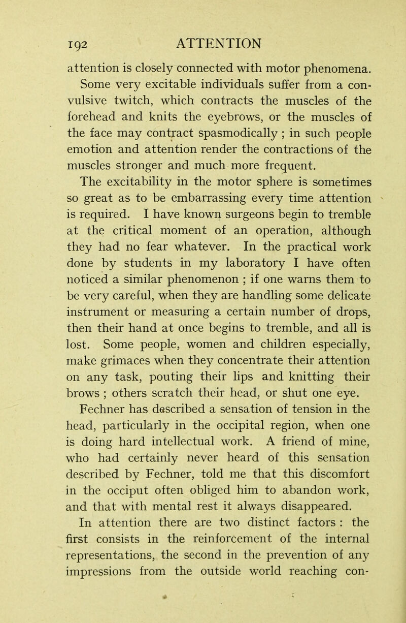 attention is closely connected with motor phenomena. Some very excitable individuals suffer from a con- vulsive twitch, which contracts the muscles of the forehead and knits the eyebrows, or the muscles of the face may contract spasmodically ; in such people emotion and attention render the contractions of the muscles stronger and much more frequent. The excitability in the motor sphere is sometimes so great as to be embarrassing every time attention is required. I have known surgeons begin to tremble at the critical moment of an operation, although they had no fear whatever. In the practical work done by students in my laboratory I have often noticed a similar phenomenon ; if one warns them to be very careful, when they are handling some delicate instrument or measuring a certain number of drops, then their hand at once begins to tremble, and all is lost. Some people, women and children especially, make grimaces when they concentrate their attention on any task, pouting their lips and knitting their brows ; others scratch their head, or shut one eye. Fechner has described a sensation of tension in the head, particularly in the occipital region, when one is doing hard intellectual work. A friend of mine, who had certainly never heard of this sensation described by Fechner, told me that this discomfort in the occiput often obliged him to abandon work, and that with mental rest it always disappeared. In attention there are two distinct factors : the first consists in the reinforcement of the internal representations, the second in the prevention of any impressions from the outside world reaching con-