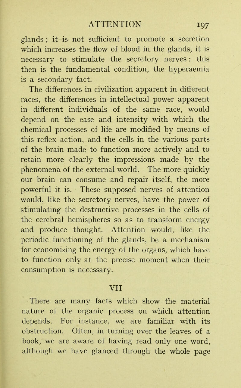 glands ; it is not sufficient to promote a secretion which increases the flow of blood in the glands, it is necessary to stimulate the secretory nerves: this then is the fundamental condition, the hyperaemia is a secondary fact. The differences in civilization apparent in different races, the differences in intellectual power apparent in different individuals of the same race, would depend on the ease and intensity with which the chemical processes of life are modified by means of this reflex action, and the cells in the various parts of the brain made to function more actively and to retain more clearly the impressions made by the phenomena of the external world. The more quickly our brain can consume and repair itself, the more powerful it is. These supposed nerves of attention would, like the secretory nerves, have the power of stimulating the destructive processes in the cells of the cerebral hemispheres so as to transform energy and produce thought. Attention would, like the periodic functioning of the glands, be a mechanism for economizing the energy of the organs, which have to function only at the precise moment when their consumption is necessary. VII There are many facts which show the material nature of the organic process on which attention depends. For instance, we are familiar with its obstruction. Often, in turning over the leaves of a book, we are aware of having read only one word, although we have glanced through the whole page