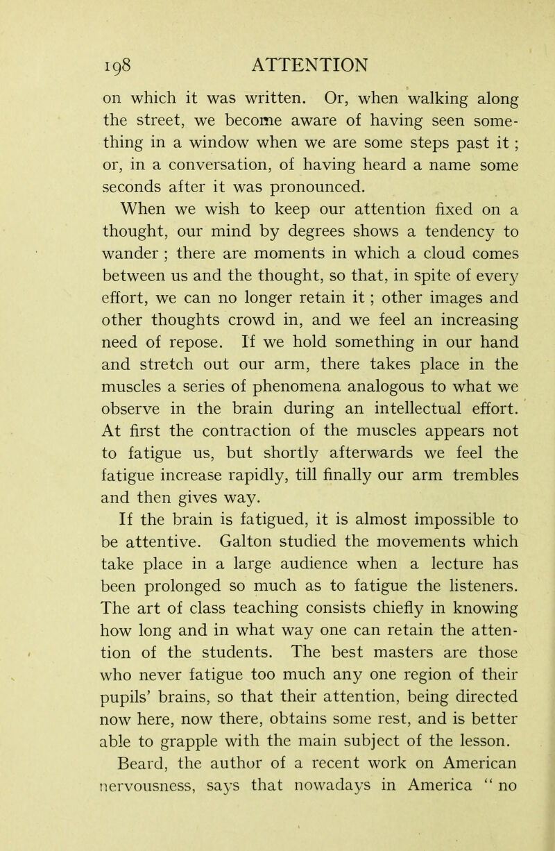 on which it was written. Or, when walking along the street, we become aware of having seen some- thing in a window when we are some steps past it; or, in a conversation, of having heard a name some seconds after it was pronounced. When we wish to keep our attention fixed on a thought, our mind by degrees shows a tendency to wander ; there are moments in which a cloud comes between us and the thought, so that, in spite of every effort, we can no longer retain it ; other images and other thoughts crowd in, and we feel an increasing need of repose. If we hold something in our hand and stretch out our arm, there takes place in the muscles a series of phenomena analogous to what we observe in the brain during an intellectual effort. At first the contraction of the muscles appears not to fatigue us, but shortly afterwards we feel the fatigue increase rapidly, till finally our arm trembles and then gives way. If the brain is fatigued, it is almost impossible to be attentive. Gal ton studied the movements which take place in a large audience when a lecture has been prolonged so much as to fatigue the listeners. The art of class teaching consists chiefly in knowing how long and in what way one can retain the atten- tion of the students. The best masters are those who never fatigue too much any one region of their pupils’ brains, so that their attention, being directed now here, now there, obtains some rest, and is better able to grapple with the main subject of the lesson. Beard, the author of a recent work on American nervousness, says that nowadays in America “ no