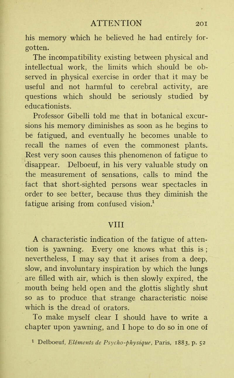 his memory which he believed he had entirely for- gotten. The incompatibility existing between physical and intellectual work, the limits which should be ob- served in physical exercise in order that it may be useful and not harmful to cerebral activity, are questions which should be seriously studied by educationists. Professor Gibelli told me that in botanical excur- sions his memory diminishes as soon as he begins to be fatigued, and eventually he becomes unable to recall the names of even the commonest plants. Rest very soon causes this phenomenon of fatigue to disappear. Delboeuf, in his very valuable study on the measurement of sensations, calls to mind the fact that short-sighted persons wear spectacles in order to see better, because thus they diminish the fatigue arising from confused vision.1 VIII A characteristic indication of the fatigue of atten- tion is yawning. Every one knows what this is ; nevertheless, I may say that it arises from a deep, slow, and involuntary inspiration by which the lungs are filled with air, which is then slowly expired, the mouth being held open and the glottis slightly shut so as to produce that strange characteristic noise which is the dread of orators. To make myself clear I should have to write a chapter upon yawning, and I hope to do so in one of 1 Delboeuf, Elements de Psycho-physique, Paris, 1883, p. 52