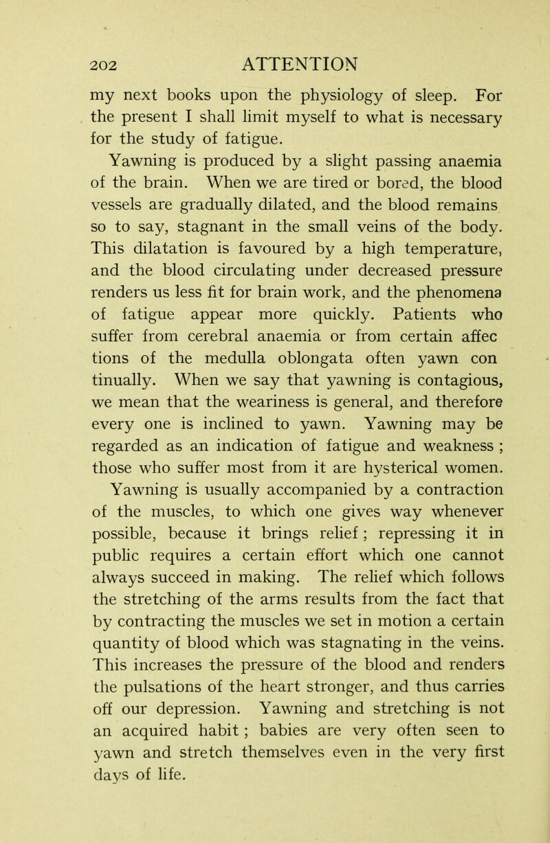 my next books upon the physiology of sleep. For the present I shall limit myself to what is necessary for the study of fatigue. Yawning is produced by a slight passing anaemia of the brain. When we are tired or bored, the blood vessels are gradually dilated, and the blood remains so to say, stagnant in the small veins of the body. This dilatation is favoured by a high temperature, and the blood circulating under decreased pressure renders us less fit for brain work, and the phenomena of fatigue appear more quickly. Patients who suffer from cerebral anaemia or from certain affec tions of the medulla oblongata often yawn con tinually. When we say that yawning is contagious, we mean that the weariness is general, and therefore every one is inclined to yawn. Yawning may be regarded as an indication of fatigue and weakness ; those who suffer most from it are hysterical women. Yawning is usually accompanied by a contraction of the muscles, to which one gives way whenever possible, because it brings relief; repressing it in public requires a certain effort which one cannot always succeed in making. The relief which follows the stretching of the arms results from the fact that by contracting the muscles we set in motion a certain quantity of blood which was stagnating in the veins. This increases the pressure of the blood and renders the pulsations of the heart stronger, and thus carries off our depression. Yawning and stretching is not an acquired habit; babies are very often seen to yawn and stretch themselves even in the very first days of life.