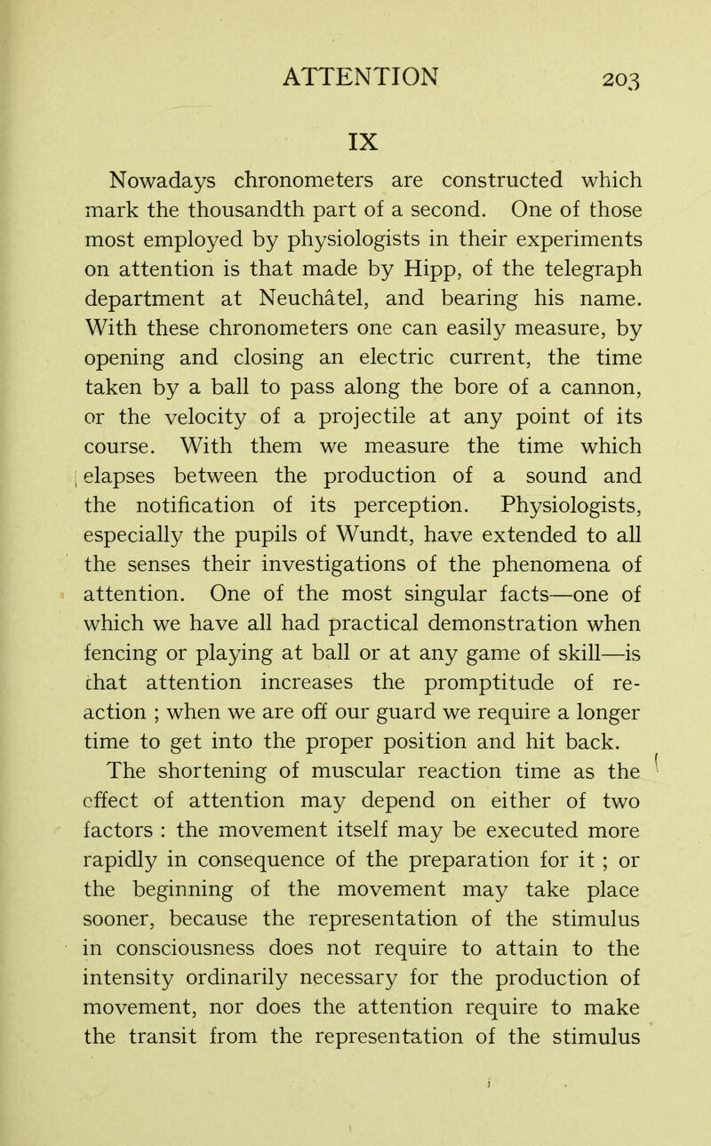 IX Nowadays chronometers are constructed which mark the thousandth part of a second. One of those most employed by physiologists in their experiments on attention is that made by Hipp, of the telegraph department at Neuchatel, and bearing his name. With these chronometers one can easily measure, by opening and closing an electric current, the time taken by a ball to pass along the bore of a cannon, or the velocity of a projectile at any point of its course. With them we measure the time which i elapses between the production of a sound and the notification of its perception. Physiologists, especially the pupils of Wundt, have extended to all the senses their investigations of the phenomena of attention. One of the most singular facts—one of which we have all had practical demonstration when fencing or playing at ball or at any game of skill—is chat attention increases the promptitude of re- action ; when we are off our guard we require a longer time to get into the proper position and hit back. The shortening of muscular reaction time as the effect of attention may depend on either of two factors : the movement itself may be executed more rapidly in consequence of the preparation for it ; or the beginning of the movement may take place sooner, because the representation of the stimulus in consciousness does not require to attain to the intensity ordinarily necessary for the production of movement, nor does the attention require to make the transit from the representation of the stimulus