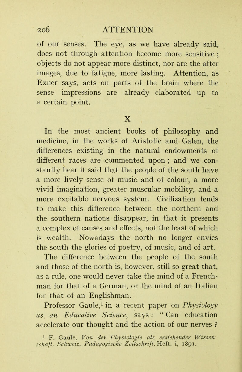 of our senses. The eye, as we have already said, does not through attention become more sensitive ; objects do not appear more distinct, nor are the after images, due to fatigue, more lasting. Attention, as Exner says, acts on parts of the brain where the sense impressions are already elaborated up to a certain point. X In the most ancient books of philosophy and medicine, in the works of Aristotle and Galen, the differences existing in the natural endowments of different races are commented upon ; and we con- stantly hear it said that the people of the south have a more lively sense of music and of colour, a more vivid imagination, greater muscular mobility, and a more excitable nervous system. Civilization tends to make this difference between the northern and the southern nations disappear, in that it presents a complex of causes and effects, not the least of which is wealth. Nowadays the north no longer envies the south the glories of poetry, of music, and of art. The difference between the people of the south and those of the north is, however, still so great that, as a rule, one would never take the mind of a French- man for that of a German, or the mind of an Italian for that of an Englishman. Professor Gaule,1 in a recent paper on Physiology as an Educative Science, says : “ Can education accelerate our thought and the action of our nerves ? 1 F. Gaule, Von dev Physiologie als erziehender Wissen schaft. Schweiz. Pddagogische Zeitschrift. Heft, i, 1891.