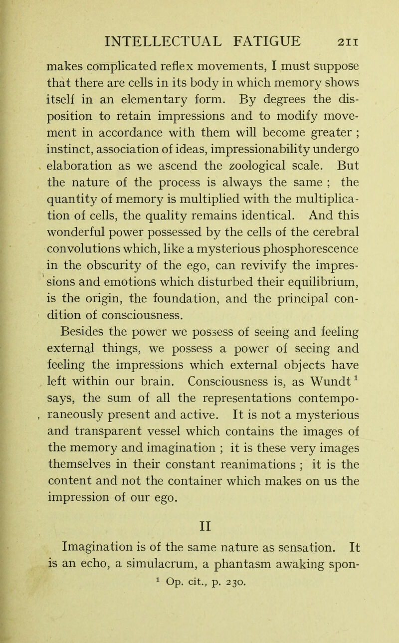 makes complicated reflex movements, I must suppose that there are cells in its body in which memory shows itself in an elementary form. By degrees the dis- position to retain impressions and to modify move- ment in accordance with them will become greater ; instinct, association of ideas, impressionability undergo elaboration as we ascend the zoological scale. But the nature of the process is always the same ; the quantity of memory is multiplied with the multiplica- tion of cells, the quality remains identical. And this wonderful power possessed by the cells of the cerebral convolutions which, like a mysterious phosphorescence , in the obscurity of the ego, can revivify the impres- ' sions and emotions which disturbed their equilibrium, is the origin, the foundation, and the principal con- dition of consciousness. Besides the power we possess of seeing and feeling external things, we possess a power of seeing and feeling the impressions which external objects have left within our brain. Consciousness is, as Wundt1 says, the sum of all the representations contempo- raneously present and active. It is not a mysterious and transparent vessel which contains the images of the memory and imagination ; it is these very images themselves in their constant reanimations ; it is the content and not the container which makes on us the impression of our ego. II Imagination is of the same nature as sensation. It is an echo, a simulacrum, a phantasm awaking spon- 1 Op. cit., p. 230.