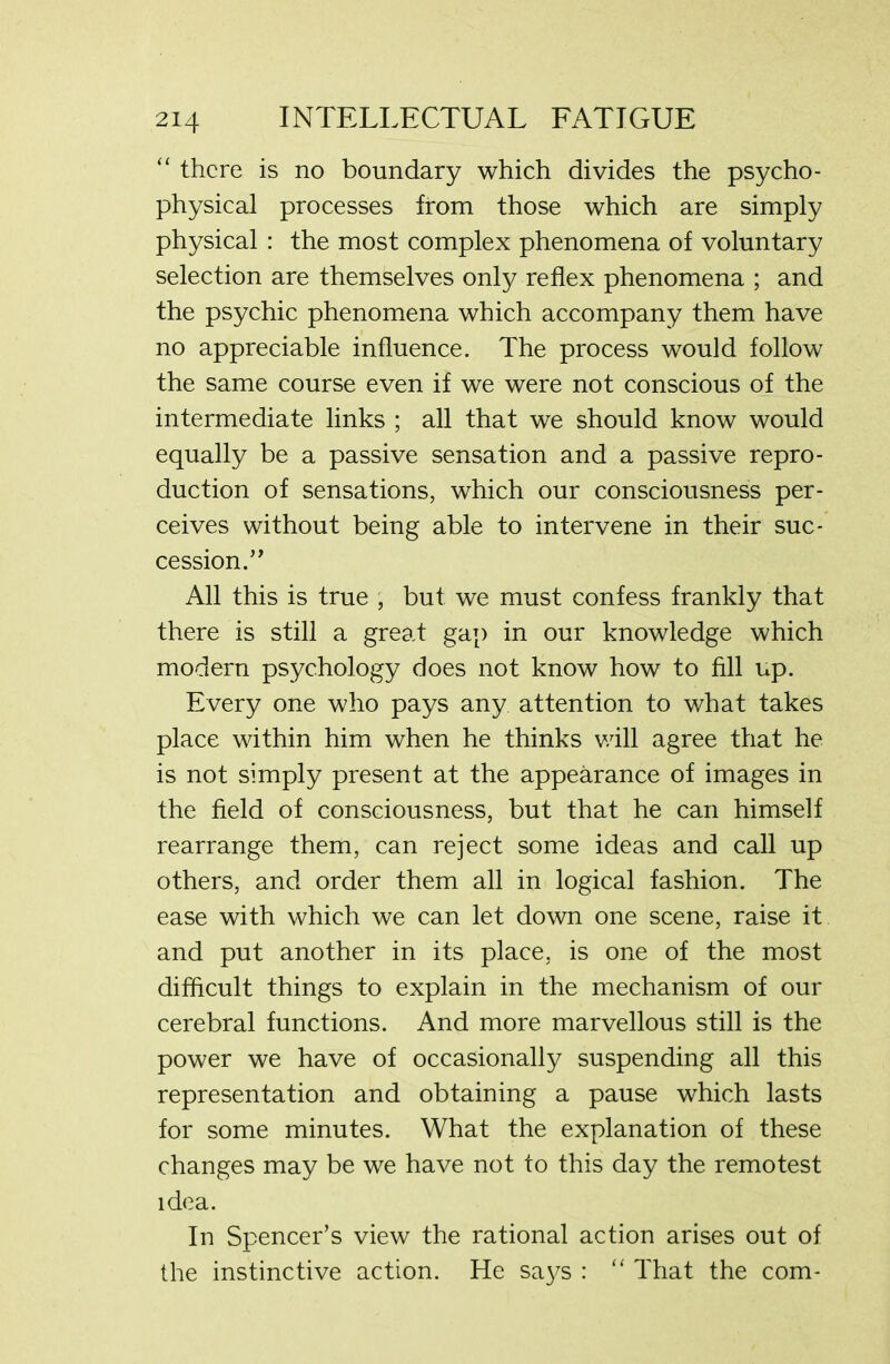 “ there is no boundary which divides the psycho- physical processes from those which are simply physical : the most complex phenomena of voluntary selection are themselves only reflex phenomena ; and the psychic phenomena which accompany them have no appreciable influence. The process would follow the same course even if we were not conscious of the intermediate links ; all that we should know would equally be a passive sensation and a passive repro- duction of sensations, which our consciousness per- ceives without being able to intervene in their suc- cession.” All this is true , but we must confess frankly that there is still a great gap in our knowledge which modern psychology does not know how to fill up. Every one who pays any attention to what takes place within him when he thinks will agree that he is not simply present at the appearance of images in the field of consciousness, but that he can himself rearrange them, can reject some ideas and call up others, and order them all in logical fashion. The ease with which we can let down one scene, raise it and put another in its place, is one of the most difficult things to explain in the mechanism of our cerebral functions. And more marvellous still is the power we have of occasionally suspending all this representation and obtaining a pause which lasts for some minutes. What the explanation of these changes may be we have not to this day the remotest idea. In Spencer’s view the rational action arises out of the instinctive action. He says : “ That the com-