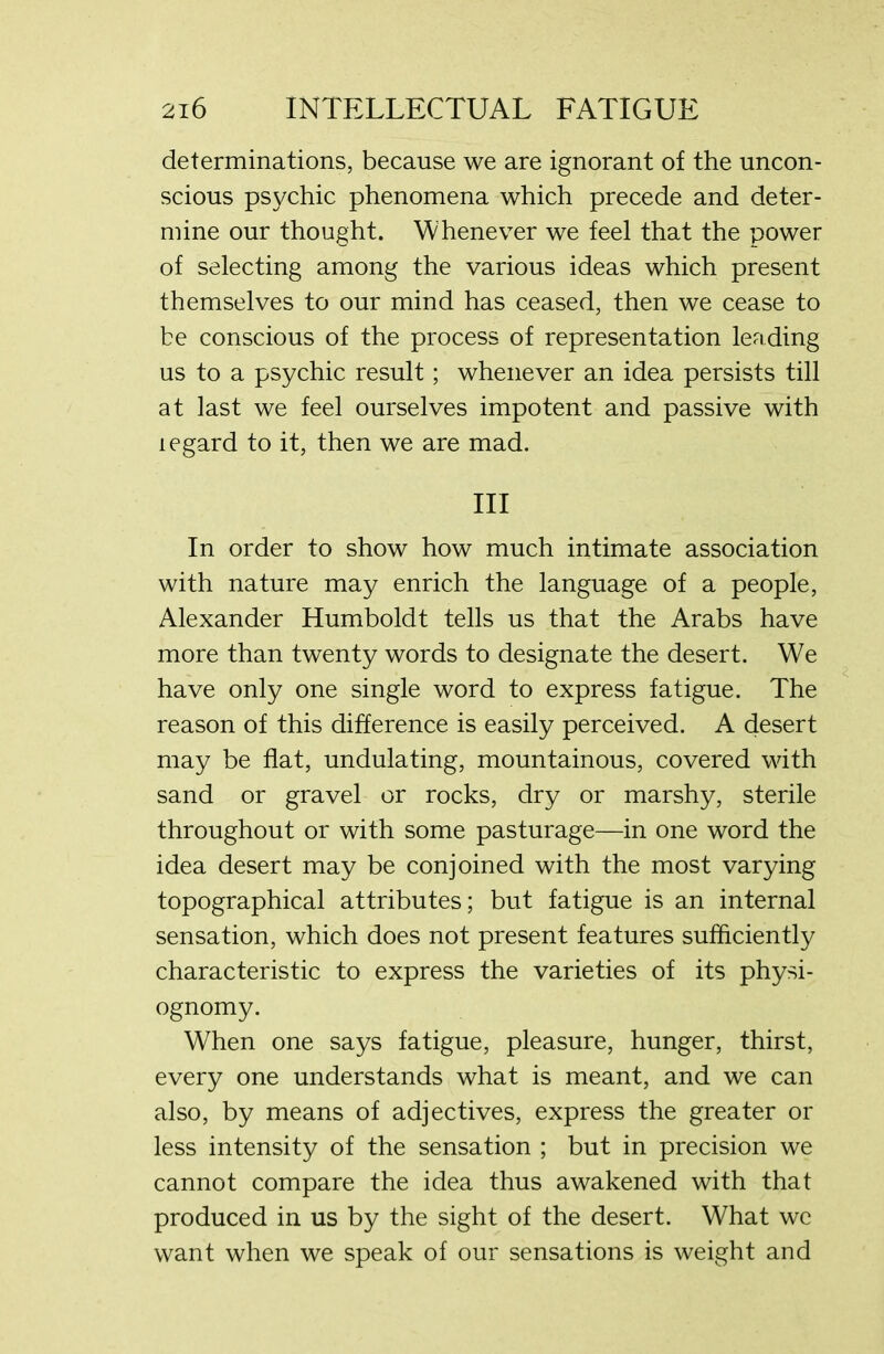 determinations, because we are ignorant of the uncon- scious psychic phenomena which precede and deter- mine our thought. Whenever we feel that the power of selecting among the various ideas which present themselves to our mind has ceased, then we cease to be conscious of the process of representation leading us to a psychic result; whenever an idea persists till at last we feel ourselves impotent and passive with legard to it, then we are mad. Ill In order to show how much intimate association with nature may enrich the language of a people, Alexander Humboldt tells us that the Arabs have more than twenty words to designate the desert. We have only one single word to express fatigue. The reason of this difference is easily perceived. A desert may be flat, undulating, mountainous, covered with sand or gravel or rocks, dry or marshy, sterile throughout or with some pasturage—in one word the idea desert may be conjoined with the most varying topographical attributes; but fatigue is an internal sensation, which does not present features sufficiently characteristic to express the varieties of its physi- ognomy. When one says fatigue, pleasure, hunger, thirst, every one understands what is meant, and we can also, by means of adjectives, express the greater or less intensity of the sensation ; but in precision we cannot compare the idea thus awakened with that produced in us by the sight of the desert. What we want when we speak of our sensations is weight and
