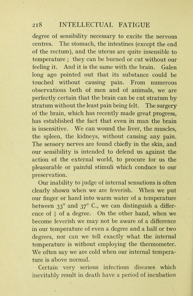 degree of sensibility necessary to excite the nervous centres. The stomach, the intestines (except the end of the rectum), and the uterus are quite insensible to temperature ; they can be burned or cut without our feeling it. And it is the same with the brain. Galen long ago pointed out that its substance could be touched without causing pain. From numerous observations both of men and of animals, we are perfectly certain that the brain can be cut stratum by stratum without the least pain being felt. The surgery of the brain, which has recently made great progress, has established the fact that even in man the brain is insensitive. We can wound the liver, the muscles, the spleen, the kidneys, without causing any pain. The sensory nerves are found chiefly in the skin, and our sensibility is intended to defend us against the action of the external world, to procure for us the pleasurable or painful stimuli which conduce to our preservation. Our inability to judge of internal sensations is often clearly shown when we are feverish. When we put our finger or hand into warm water of a temperature between 330 and 370 C., we can distinguish a differ- ence of of a degree. On the other hand, when we become feverish we may not be aware of a difference in our temperature of even a degree and a half or two degrees, nor can we tell exactly what the internal temperature is without employing the thermometer. We often say we are cold when our internal tempera- ture is above normal. Certain very serious infectious diseases which inevitably result in death have a period of incubation