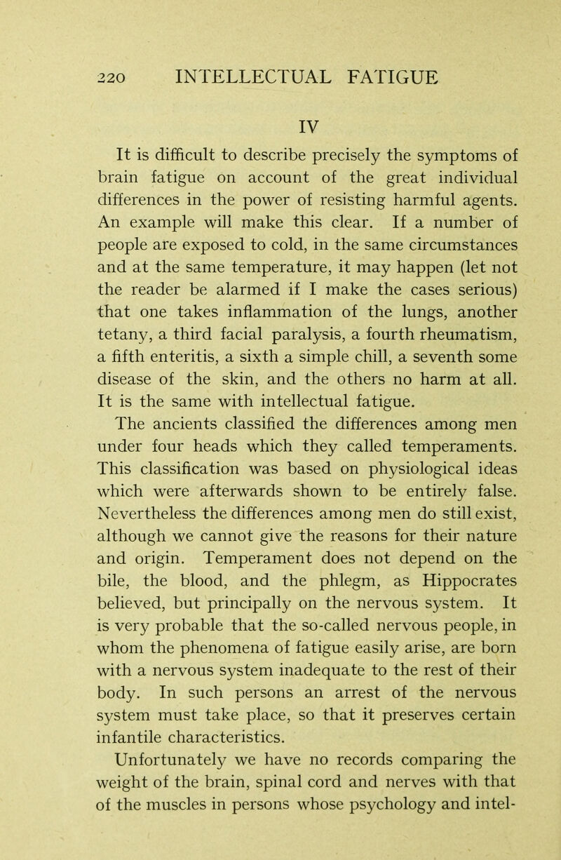 IV It is difficult to describe precisely the symptoms of brain fatigue on account of the great individual differences in the power of resisting harmful agents. An example will make this clear. If a number of people are exposed to cold, in the same circumstances and at the same temperature, it may happen (let not the reader be alarmed if I make the cases serious) that one takes inflammation of the lungs, another tetany, a third facial paralysis, a fourth rheumatism, a fifth enteritis, a sixth a simple chill, a seventh some disease of the skin, and the others no harm at all. It is the same with intellectual fatigue. The ancients classified the differences among men under four heads which they called temperaments. This classification was based on physiological ideas which were afterwards shown to be entirely false. Nevertheless the differences among men do still exist, although we cannot give the reasons for their nature and origin. Temperament does not depend on the bile, the blood, and the phlegm, as Hippocrates believed, but principally on the nervous system. It is very probable that the so-called nervous people, in whom the phenomena of fatigue easily arise, are born with a nervous system inadequate to the rest of their body. In such persons an arrest of the nervous system must take place, so that it preserves certain infantile characteristics. Unfortunately we have no records comparing the weight of the brain, spinal cord and nerves with that of the muscles in persons whose psychology and intel-