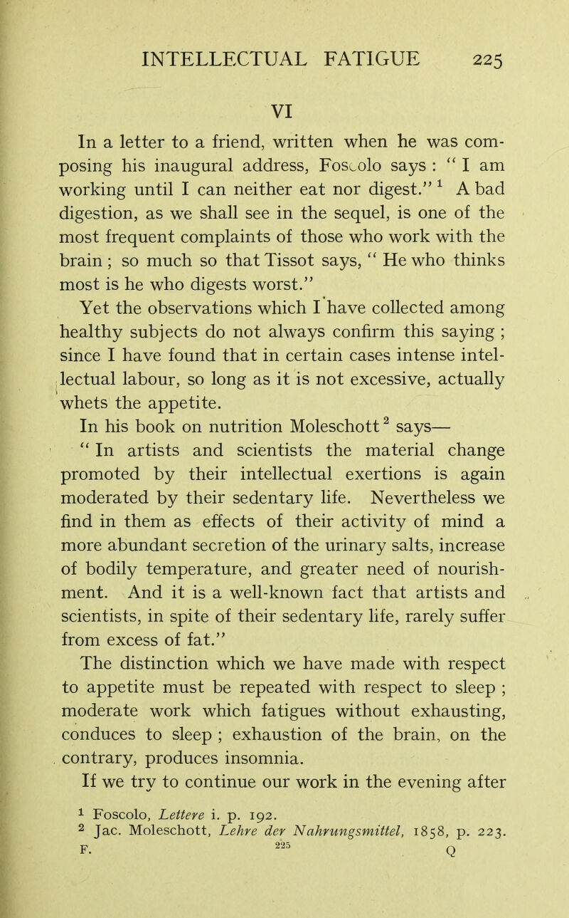 VI In a letter to a friend, written when he was com- posing his inaugural address, Foscolo says : “I am working until I can neither eat nor digest.” 1 A bad digestion, as we shall see in the sequel, is one of the most frequent complaints of those who work with the brain; so much so thatTissot says, “ He who thinks most is he who digests worst.” Yet the observations which I have collected among healthy subjects do not always confirm this saying ; since I have found that in certain cases intense in tel - ; lectual labour, so long as it is not excessive, actually whets the appetite. In his book on nutrition Moleschott2 says— “In artists and scientists the material change promoted by their intellectual exertions is again moderated by their sedentary life. Nevertheless we find in them as effects of their activity of mind a more abundant secretion of the urinary salts, increase of bodily temperature, and greater need of nourish- ment. And it is a well-known fact that artists and scientists, in spite of their sedentary life, rarely suffer from excess of fat.” The distinction which we have made with respect to appetite must be repeated with respect to sleep ; moderate work which fatigues without exhausting, conduces to sleep ; exhaustion of the brain, on the . contrary, produces insomnia. If we try to continue our work in the evening after 1 Foscolo, Lettere i. p. 192. 2 Jac. Moleschott, Lehre der Nahrungsmittel, 1858, p. 223. F. 2'25 Q