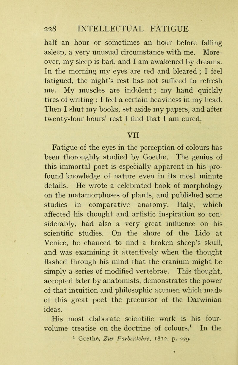 half an hour or sometimes an hour before falling asleep, a very unusual circumstance with me. More- over, my sleep is bad, and I am awakened by dreams. In the morning my eyes are red and bleared ; I feel fatigued, the night’s rest has not sufficed to refresh me. My muscles are indolent; my hand quickly tires of writing ; I feel a certain heaviness in my head. Then I shut my books, set aside my papers, and after twenty-four hours’ rest I find that I am cured. VII Fatigue of the eyes in the perception of colours has been thoroughly studied by Goethe. The genius of this immortal poet is especially apparent in his pro- found knowledge of nature even in its most minute details. He wrote a celebrated book of morphology on the metamorphoses of plants, and published some studies in comparative anatomy. Italy, which affected his thought and artistic inspiration so con- siderably, had also a very great influence on his scientific studies. On the shore of the Lido at Venice, he chanced to find a broken sheep’s skull, and was examining it attentively when the thought flashed through his mind that the cranium might be simply a series of modified vertebrae. This thought, accepted later by anatomists, demonstrates the power of that intuition and philosophic acumen which made of this great poet the precursor of the Darwinian ideas. His most elaborate scientific work is his four- volume treatise on the doctrine of colours.1 In the 1 Goethe, Zuy Farbailehre, 1812, p. 279.