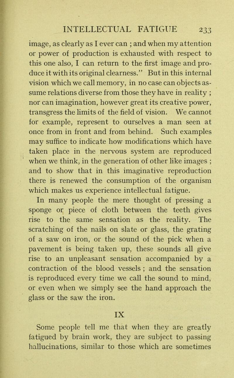 image, as clearly as I ever can ; and when my attention or power of production is exhausted with respect to this one also, I can return to the first image and pro- duce it with its original clearness.’ ’ But in this internal vision which we call memory, in no case can objects as- sume relations diverse from those they have in reality ; nor can imagination, however great its creative power, transgress the limits of the field of vision. We cannot for example, represent to ourselves a man seen at once from in front and from behind. Such examples may suffice to indicate how modifications which have taken place in the nervous system are reproduced when we think, in the generation of other like images ; and to show that in this imaginative reproduction there is renewed the consumption of the organism which makes us experience intellectual fatigue. In many people the mere thought of pressing a sponge or piece of cloth between the teeth gives rise to the same sensation as the reality. The scratching of the nails on slate or glass, the grating of a saw on iron, or the sound of the pick when a pavement is being taken up, these sounds all give rise to an unpleasant sensation accompanied by a contraction of the blood vessels ; and the sensation is reproduced every time we call the sound to mind, or even when we simply see the hand approach the glass or the saw the iron. IX Some people tell me that when they are greatly fatigued by brain work, they are subject to passing hallucinations, similar to those which are sometimes