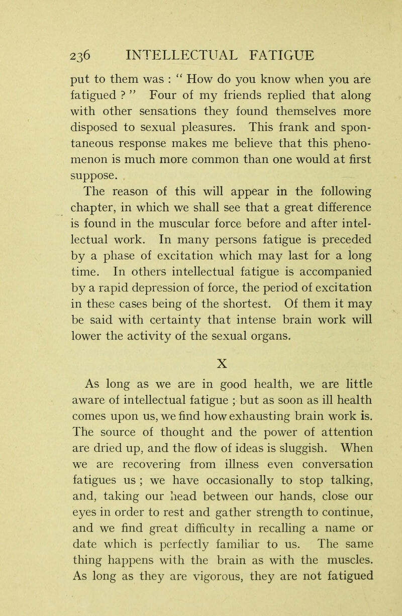 put to them was : “ How do you know when you are fatigued ? ” Four of my friends replied that along with other sensations they found themselves more disposed to sexual pleasures. This frank and spon- taneous response makes me believe that this pheno- menon is much more common than one would at first suppose. The reason of this will appear in the following chapter, in which we shall see that a great difference is found in the muscular force before and after intel- lectual work. In many persons fatigue is preceded by a phase of excitation which may last for a long time. In others intellectual fatigue is accompanied by a rapid depression of force, the period of excitation in these cases being of the shortest. Of them it may be said with certainty that intense brain work will lower the activity of the sexual organs. X As long as we are in good health, we are little aware of intellectual fatigue ; but as soon as ill health comes upon us, we find how exhausting brain work is. The source of thought and the power of attention are dried up, and the flow of ideas is sluggish. When we are recovering from illness even conversation fatigues us ; we have occasionally to stop talking, and, taking our head between our hands, close our eyes in order to rest and gather strength to continue, and we find great difficulty in recalling a name or date which is perfectly familiar to us. The same thing happens with the brain as with the muscles. As long as they are vigorous, they are not fatigued