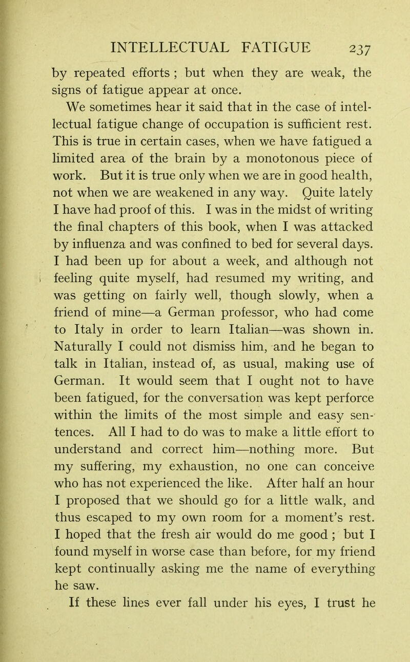 by repeated efforts ; but when they are weak, the signs of fatigue appear at once. We sometimes hear it said that in the case of intel- lectual fatigue change of occupation is sufficient rest. This is true in certain cases, when we have fatigued a limited area of the brain by a monotonous piece of work. But it is true only when we are in good health, not when we are weakened in any way. Quite lately I have had proof of this. I was in the midst of writing the final chapters of this book, when I was attacked by influenza and was confined to bed for several days. I had been up for about a week, and although not feeling quite myself, had resumed my writing, and was getting on fairly well, though slowly, when a friend of mine—a German professor, who had come to Italy in order to learn Italian—was shown in. Naturally I could not dismiss him, and he began to talk in Italian, instead of, as usual, making use of German. It would seem that I ought not to have been fatigued, for the conversation was kept perforce within the limits of the most simple and easy sen- tences. All I had to do was to make a little effort to understand and correct him—nothing more. But my suffering, my exhaustion, no one can conceive who has not experienced the like. After half an hour I proposed that we should go for a little walk, and thus escaped to my own room for a moment’s rest. I hoped that the fresh air would do me good ; but I found myself in worse case than before, for my friend kept continually asking me the name of everything he saw. If these lines ever fall under his eyes, I trust he
