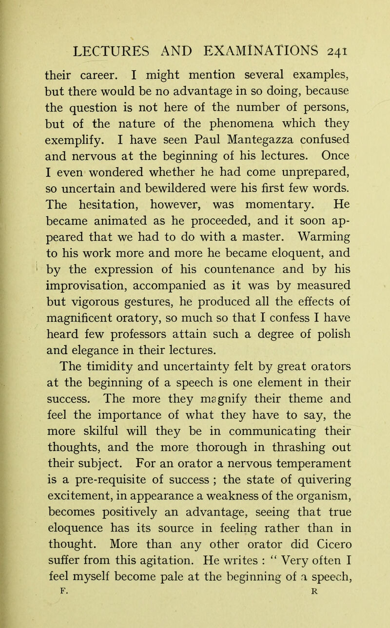 their career. I might mention several examples, but there would be no advantage in so doing, because the question is not here of the number of persons, but of the nature of the phenomena which they exemplify. I have seen Paul Mantegazza confused and nervous at the beginning of his lectures. Once I even wondered whether he had come unprepared, so uncertain and bewildered were his first few words. The hesitation, however, was momentary. He became animated as he proceeded, and it soon ap- peared that we had to do with a master. Warming to his work more and more he became eloquent, and by the expression of his countenance and by his improvisation, accompanied as it was by measured but vigorous gestures, he produced all the effects of magnificent oratory, so much so that I confess I have heard few professors attain such a degree of polish and elegance in their lectures. The timidity and uncertainty felt by great orators at the beginning of a speech is one element in their success. The more they magnify their theme and feel the importance of what they have to say, the more skilful will they be in communicating their thoughts, and the more thorough in thrashing out their subject. For an orator a nervous temperament is a pre-requisite of success ; the state of quivering excitement, in appearance a weakness of the organism, becomes positively an advantage, seeing that true eloquence has its source in feeling rather than in thought. More than any other orator did Cicero suffer from this agitation. He writes : “ Very often I feel myself become pale at the beginning of a speech, F. R