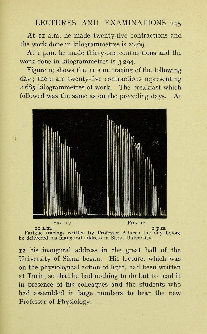 At 11 a.m. he made twenty-five contractions and the work done in kilogrammetres is 2*469. At 1 p.m. he made thirty-one contractions and the work done in kilogrammetres is 3*294. Figure 19 shows the n a.m. tracing of the following day ; there are twenty-five contractions representing 2*685 kilogrammetres of work. The breakfast which followed was the same as on the preceding days. At Fatigue tracings written by Professor Aducco the day before he delivered his inaugural address in Siena University. 12 his inaugural address in the great hall of the University of Siena began. His lecture, which was on the physiological action of light, had been written at Turin, so that he had nothing to do but to read it in presence of his colleagues and the students who had assembled in large numbers to hear the new Professor of Physiology.