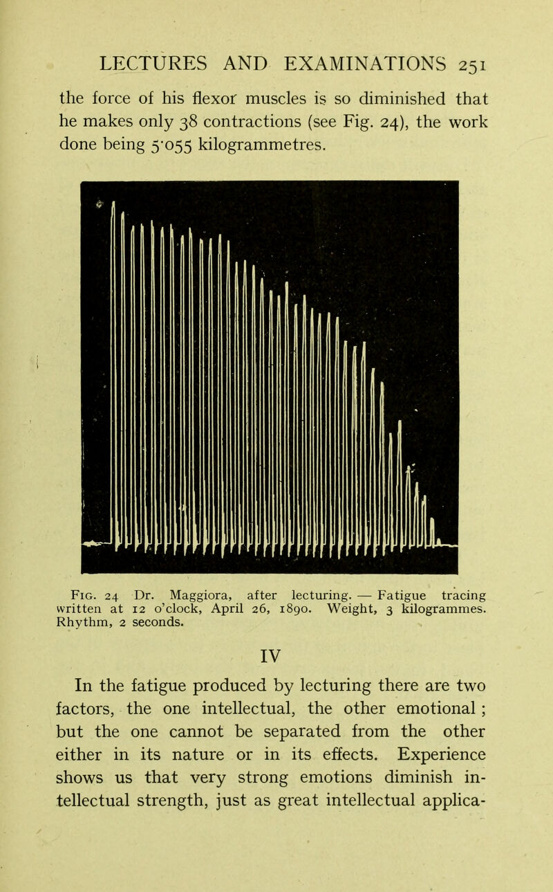 the force of his flexor muscles is so diminished that he makes only 38 contractions (see Fig. 24), the work done being 5’055 kilogrammetres. Fig. 24 Dr. Maggiora, after lecturing. — Fatigue tracing written at 12 o’clock, April 26, 1890. Weight, 3 kilogrammes. Rhythm, 2 seconds. IV In the fatigue produced by lecturing there are two factors, the one intellectual, the other emotional; but the one cannot be separated from the other either in its nature or in its effects. Experience shows us that very strong emotions diminish in- tellectual strength, just as great intellectual applica-