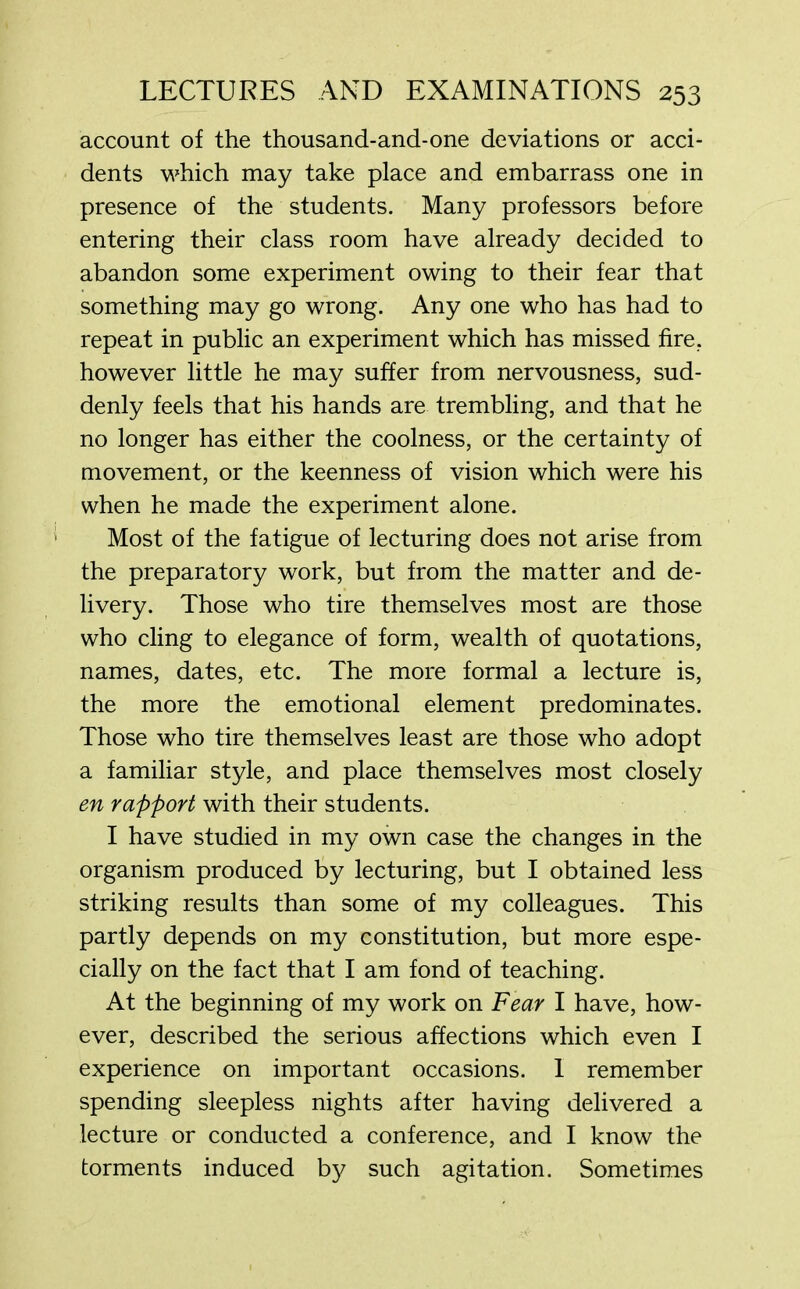 account of the thousand-and-one deviations or acci- dents which may take place and embarrass one in presence of the students. Many professors before entering their class room have already decided to abandon some experiment owing to their fear that something may go wrong. Any one who has had to repeat in public an experiment which has missed fire, however little he may suffer from nervousness, sud- denly feels that his hands are trembling, and that he no longer has either the coolness, or the certainty of movement, or the keenness of vision which were his when he made the experiment alone. Most of the fatigue of lecturing does not arise from the preparatory work, but from the matter and de- livery. Those who tire themselves most are those who cling to elegance of form, wealth of quotations, names, dates, etc. The more formal a lecture is, the more the emotional element predominates. Those who tire themselves least are those who adopt a familiar style, and place themselves most closely en rapport with their students. I have studied in my own case the changes in the organism produced by lecturing, but I obtained less striking results than some of my colleagues. This partly depends on my constitution, but more espe- cially on the fact that I am fond of teaching. At the beginning of my work on Fear I have, how- ever, described the serious affections which even I experience on important occasions. 1 remember spending sleepless nights after having delivered a lecture or conducted a conference, and I know the torments induced by such agitation. Sometimes