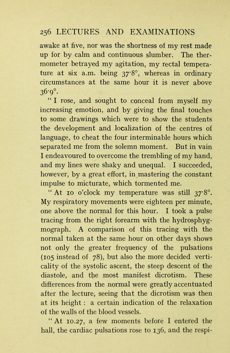 awake at five, nor was the shortness of my rest made up for by calm and continuous slumber. The ther- mometer betrayed my agitation, my rectal tempera- ture at six a.m. being 37-8°, whereas in ordinary circumstances at the same hour it is never above 36-9°. “ I rose, and sought to conceal from myself my increasing emotion, and by giving the final touches to some drawings which were to show the students the development and localization of the centres of language, to cheat the four interminable hours which separated me from the solemn moment. But in vain I endeavoured to overcome the trembling of my hand, and my lines were shaky and unequal. I succeeded, however, by a great effort, in mastering the constant impulse to micturate, which tormented me. “At 10 o’clock my temperature was still 37*8°. My respiratory movements were eighteen per minute, one above the normal for this hour. I took a pulse tracing from the right forearm with the hydrosphyg- mograph. A comparison of this tracing with the normal taken at the same hour on other days shows not only the greater frequency of the pulsations (105 instead of 78), but also the more decided verti- cally of the systolic ascent, the steep descent of the diastole, and the most manifest dicrotism. These differences from the normal were greatly accentuated after the lecture, seeing that the dicrotism was then at its height : a certain indication of the relaxation of the walls of the blood vessels. “ At 10.27, a few moments before I entered the hall, the cardiac pulsations rose to 136, and the respi-