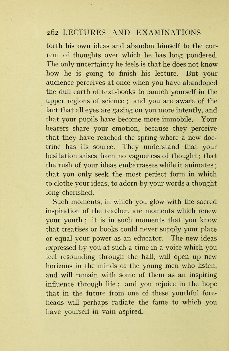 forth his own ideas and abandon himself to the cur- rent of thoughts over which he has long pondered. The only uncertainty he feels is that he does not know how he is going to finish his lecture. But your audience perceives at once when you have abandoned the dull earth of text-books to launch yourself in the upper regions of science ; and you are aware of the fact that all eyes are gazing on you more intently, and that your pupils have become more immobile. Your hearers share your emotion, because they perceive that they have reached the spring where a new doc- trine has its source. They understand that your hesitation arises from no vagueness of thought; that the rush of your ideas embarrasses while it animates ; that you only seek the most perfect form in which to clothe your ideas, to adorn by your words a thought long cherished. Such moments, in which you glow with the sacred inspiration of the teacher, are moments which renew your youth ; it is in such moments that you know that treatises or books could never supply your place or equal your power as an educator. The new ideas expressed by you at such a time in a voice which you feel resounding through the hall, will open up new horizons in the minds of the young men who listen, and will remain with some of them as an inspiring influence through life ; and you rejoice in the hope that in the future from one of these youthful fore- heads will perhaps radiate the fame to which you have yourself in vain aspired.