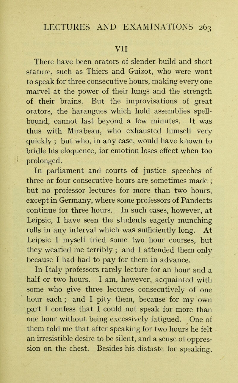 VII There have been orators of slender build and short stature, such as Thiers and Guizot, who were wont to speak for three consecutive hours, making every one marvel at the power of their lungs and the strength of their brains. But the improvisations of great orators, the harangues which hold assemblies spell- bound, cannot last beyond a few minutes. It was thus with Mirabeau, who exhausted himself very quickly ; but who, in any case, would have known to bridle his eloquence, for emotion loses effect when too prolonged. In parliament and courts of justice speeches of three or four consecutive hours are sometimes made ; but no professor lectures for more than two hours, except in Germany, where some professors of Pandects continue for three hours. In such cases, however, at Leipsic, I have seen the students eagerly munching rolls in any interval which was sufficiently long. At Leipsic I myself tried some two hour courses, but they wearied me terribly ; and I attended them only because I had had to pay for them in advance. In Italy professors rarely lecture for an hour and a half or two hours. I am, however, acquainted with some who give three lectures consecutively of one hour each ; and I pity them, because for my own part I confess that I could not speak for more than one hour without being excessively fatigued. One of them told me that after speaking for two hours he felt an irresistible desire to be silent, and a sense of oppres- sion on the chest. Besides his distaste for speaking.