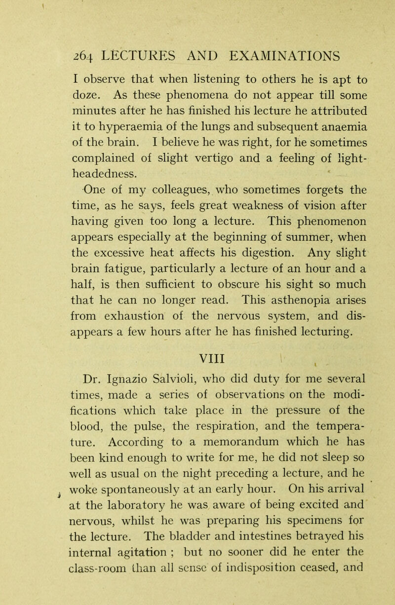 I observe that when listening to others he is apt to doze. As these phenomena do not appear till some minutes after he has finished his lecture he attributed it to hyperaemia of the lungs and subsequent anaemia of the brain. I believe he was right, for he sometimes complained of slight vertigo and a feeling of light- headedness. One of my colleagues, who sometimes forgets the time, as he says, feels great weakness of vision after having given too long a lecture. This phenomenon appears especially at the beginning of summer, when the excessive heat affects his digestion. Any slight brain fatigue, particularly a lecture of an hour and a half, is then sufficient to obscure his sight so much that he can no longer read. This asthenopia arises from exhaustion of the nervous system, and dis- appears a few hours after he has finished lecturing. VIII Dr. Ignazio Salvioli, who did duty for me several times, made a series of observations on the modi- fications which take place in the pressure of the blood, the pulse, the respiration, and the tempera- ture. According to a memorandum which he has been kind enough to write for me, he did not sleep so well as usual on the night preceding a lecture, and he woke spontaneously at an early hour. On his arrival at the laboratory he was aware of being excited and nervous, whilst he was preparing his specimens for the lecture. The bladder and intestines betrayed his internal agitation ; but no sooner did he enter the class-room than all sense of indisposition ceased, and