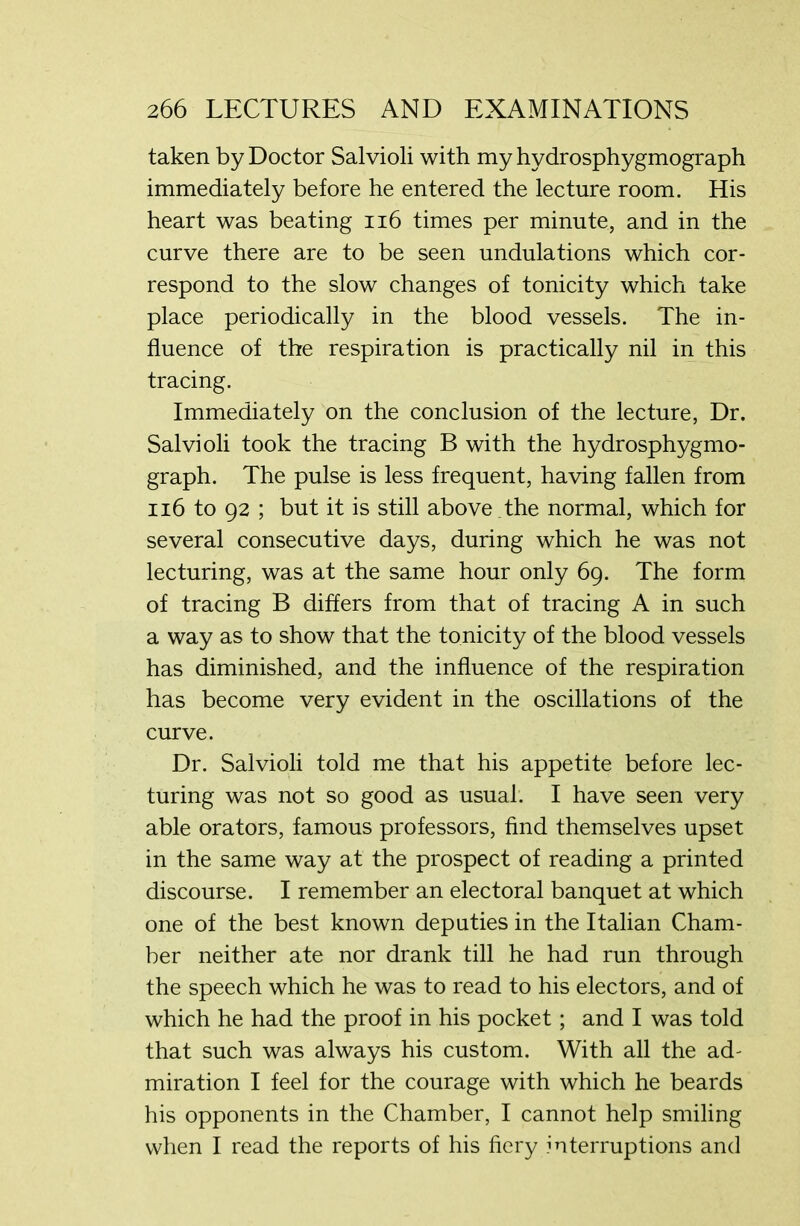 taken by Doctor Salvioli with my hydrosphygmograph immediately before he entered the lecture room. His heart was beating 116 times per minute, and in the curve there are to be seen undulations which cor- respond to the slow changes of tonicity which take place periodically in the blood vessels. The in- fluence of the respiration is practically nil in this tracing. Immediately on the conclusion of the lecture, Dr. Salvioli took the tracing B with the hydrosphygmo- graph. The pulse is less frequent, having fallen from 116 to 92 ; but it is still above .the normal, which for several consecutive days, during which he was not lecturing, was at the same hour only 69. The form of tracing B differs from that of tracing A in such a way as to show that the tonicity of the blood vessels has diminished, and the influence of the respiration has become very evident in the oscillations of the curve. Dr. Salvioli told me that his appetite before lec- turing was not so good as usual. I have seen very able orators, famous professors, find themselves upset in the same way at the prospect of reading a printed discourse. I remember an electoral banquet at which one of the best known deputies in the Italian Cham- ber neither ate nor drank till he had run through the speech which he was to read to his electors, and of which he had the proof in his pocket; and I was told that such was always his custom. With all the ad- miration I feel for the courage with which he beards his opponents in the Chamber, I cannot help smiling when I read the reports of his fiery interruptions and