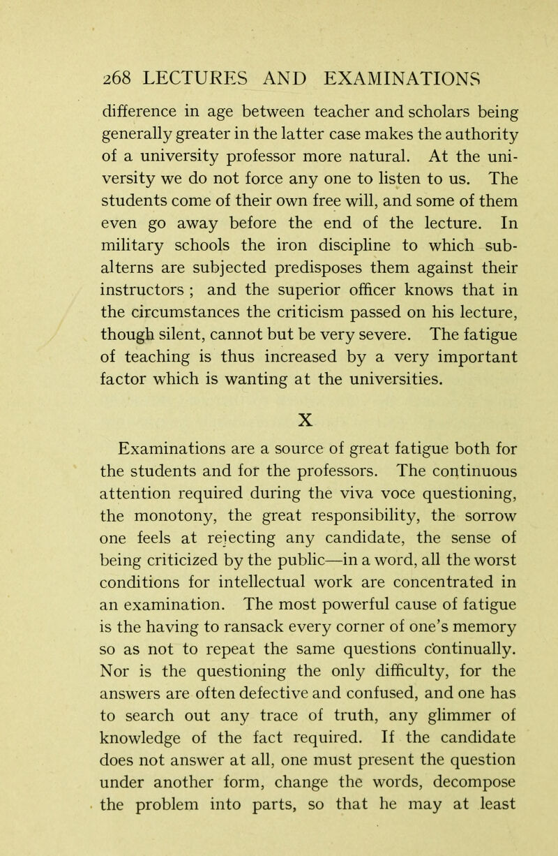 difference in age between teacher and scholars being generally greater in the latter case makes the authority of a university professor more natural. At the uni- versity we do not force any one to listen to us. The students come of their own free will, and some of them even go away before the end of the lecture. In military schools the iron discipline to which sub- alterns are subjected predisposes them against their instructors ; and the superior officer knows that in the circumstances the criticism passed on his lecture, though silent, cannot but be very severe. The fatigue of teaching is thus increased by a very important factor which is wanting at the universities. X Examinations are a source of great fatigue both for the students and for the professors. The continuous attention required during the viva voce questioning, the monotony, the great responsibility, the sorrow one feels at rejecting any candidate, the sense of being criticized by the public—in a word, all the worst conditions for intellectual work are concentrated in an examination. The most powerful cause of fatigue is the having to ransack every corner of one’s memory so as not to repeat the same questions continually. Nor is the questioning the only difficulty, for the answers are often defective and confused, and one has to search out any trace of truth, any glimmer of knowledge of the fact required. If the candidate does not answer at all, one must present the question under another form, change the words, decompose the problem into parts, so that he may at least