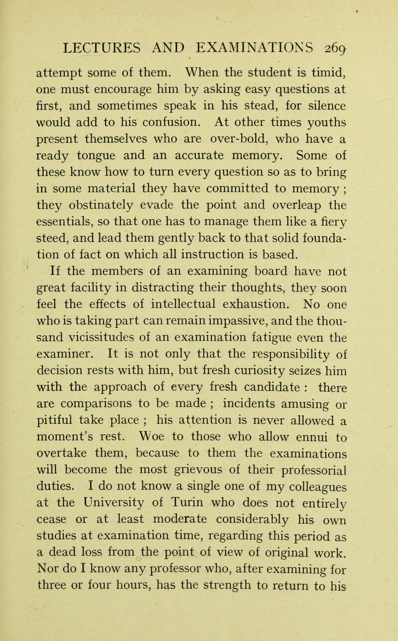 attempt some of them. When the student is timid, one must encourage him by asking easy questions at first, and sometimes speak in his stead, for silence would add to his confusion. At other times youths present themselves who are over-bold, who have a ready tongue and an accurate memory. Some of these know how to turn every question so as to bring in some material they have committed to memory ; they obstinately evade the point and overleap the essentials, so that one has to manage them like a fiery steed, and lead them gently back to that solid founda- tion of fact on which all instruction is based. If the members of an examining board have not great facility in distracting their thoughts, they soon feel the effects of intellectual exhaustion. No one who is taking part can remain impassive, and the thou- sand vicissitudes of an examination fatigue even the examiner. It is not only that the responsibility of decision rests with him, but fresh curiosity seizes him with the approach of every fresh candidate : there are comparisons to be made ; incidents amusing or pitiful take place ; his attention is never allowed a moment’s rest. Woe to those who allow ennui to overtake them, because to them the examinations will become the most grievous of their professorial duties. I do not know a single one of my colleagues at the University of Turin who does not entirely cease or at least moderate considerably his own studies at examination time, regarding this period as a dead loss from the point of view of original work. Nor do I know any professor who, after examining for three or four hours, has the strength to return to his