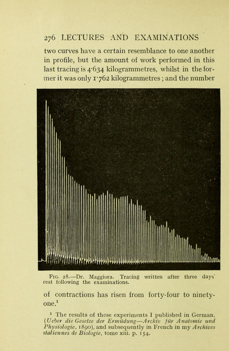 two curves have a certain resemblance to one another in profile, but the amount of work performed in this last tracing is 4'634 kilogrammetres, whilst in the for- mer it was only 1762 kilogrammetres ; and the number Fig. 28.—Dr. Maggiora. Tracing written after three days’ rest following the examinations. of contractions has risen from forty-four to ninety- one.1 1 The results of these experiments I published in German, (Ueber die Gesetze dev Ermudung—Archiv fur Anatomic nnd Physiologie, 1890), and subsequently in French in my Archives italiennes de Biologie, tome xiii. p. 154.