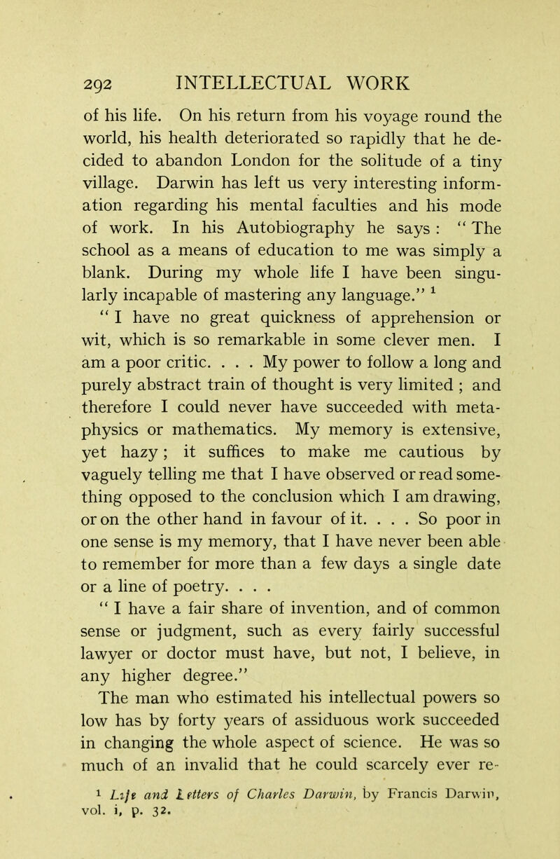 of his life. On his return from his voyage round the world, his health deteriorated so rapidly that he de- cided to abandon London for the solitude of a tiny village. Darwin has left us very interesting inform- ation regarding his mental faculties and his mode of work. In his Autobiography he says : “ The school as a means of education to me was simply a blank. During my whole life I have been singu- larly incapable of mastering any language.” 1 “ I have no great quickness of apprehension or wit, which is so remarkable in some clever men. I am a poor critic. . . . My power to follow a long and purely abstract train of thought is very limited ; and therefore I could never have succeeded with meta- physics or mathematics. My memory is extensive, yet hazy; it suffices to make me cautious by vaguely telling me that I have observed or read some- thing opposed to the conclusion which I am drawing, or on the other hand in favour of it. . . . So poor in one sense is my memory, that I have never been able to remember for more than a few days a single date or a line of poetry. . . . “ I have a fair share of invention, and of common sense or judgment, such as every fairly successful lawyer or doctor must have, but not, I believe, in any higher degree.” The man who estimated his intellectual powers so low has by forty years of assiduous work succeeded in changing the whole aspect of science. He was so much of an invalid that he could scarcely ever re- 1 Lift and Letters of Charles Darwin, by Francis Darwin, vol. i, p. 32.