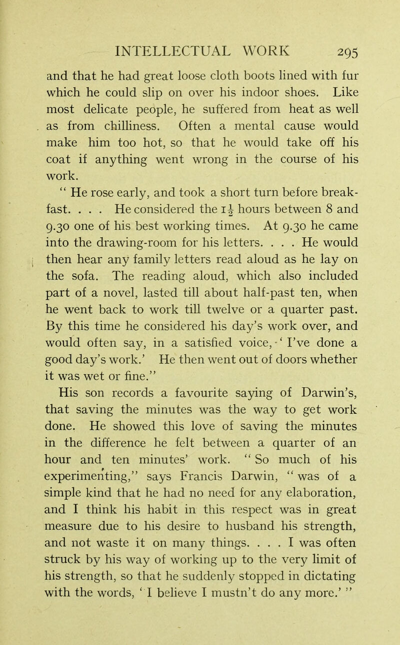 and that he had great loose cloth boots lined with fur which he could slip on over his indoor shoes. Like most delicate people, he suffered from heat as well as from chilliness. Often a mental cause would make him too hot, so that he would take off his coat if anything went wrong in the course of his work. “ He rose early, and took a short turn before break- fast. . . . He considered the 1J hours between 8 and 9.30 one of his best working times. At 9.30 he came into the drawing-room for his letters. . . . He would then hear any family letters read aloud as he lay on the sofa. The reading aloud, which also included part of a novel, lasted till about half-past ten, when he went back to work till twelve or a quarter past. By this time he considered his day’s work over, and would often say, in a satisfied voice, * ‘ I’ve done a good day’s work.’ He then went out of doors whether it was wet or fine.” His son records a favourite saying of Darwin’s, that saving the minutes was the way to get work done. He showed this love of saving the minutes in the difference he felt between a quarter of an hour and ten minutes’ work. “ So much of his experimenting,” says Francis Darwin, “ was of a simple kind that he had no need for any elaboration, and I think his habit in this respect was in great measure due to his desire to husband his strength, and not waste it on many things. ... I was often struck by his way of working up to the very limit of his strength, so that he suddenly stopped in dictating with the words, ‘I believe I mustn’t do any more.’ ”