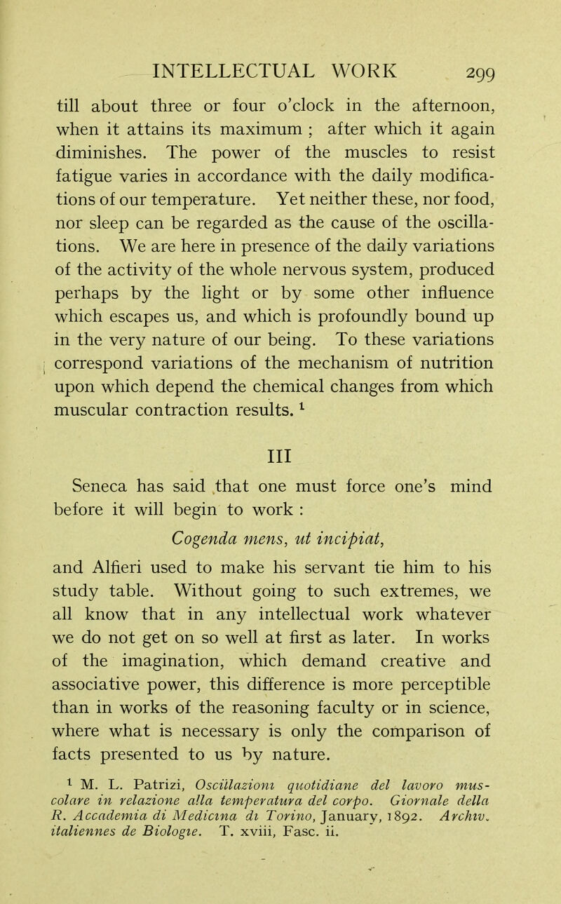 till about three or four o’clock in the afternoon, when it attains its maximum ; after which it again diminishes. The power of the muscles to resist fatigue varies in accordance with the daily modifica- tions of our temperature. Yet neither these, nor food, nor sleep can be regarded as the cause of the oscilla- tions. We are here in presence of the daily variations of the activity of the whole nervous system, produced perhaps by the light or by some other influence which escapes us, and which is profoundly bound up in the very nature of our being. To these variations i correspond variations of the mechanism of nutrition upon which depend the chemical changes from which muscular contraction results.1 III Seneca has said that one must force one’s mind before it will begin to work : Cogenda mens, ut incipiat, and Alfieri used to make his servant tie him to his study table. Without going to such extremes, we all know that in any intellectual work whatever we do not get on so well at first as later. In works of the imagination, which demand creative and associative power, this difference is more perceptible than in works of the reasoning faculty or in science, where what is necessary is only the comparison of facts presented to us by nature. 1 M. L. Patrizi, Osciilazioni quotidiane del lavoro mus- colare in relazione alia temperatura del corpo. Giornale della R. Accademia di Medicma di Torino, January, 1892. Archtv„ italiennes de Biologte. T. xviii, Fasc. ii.